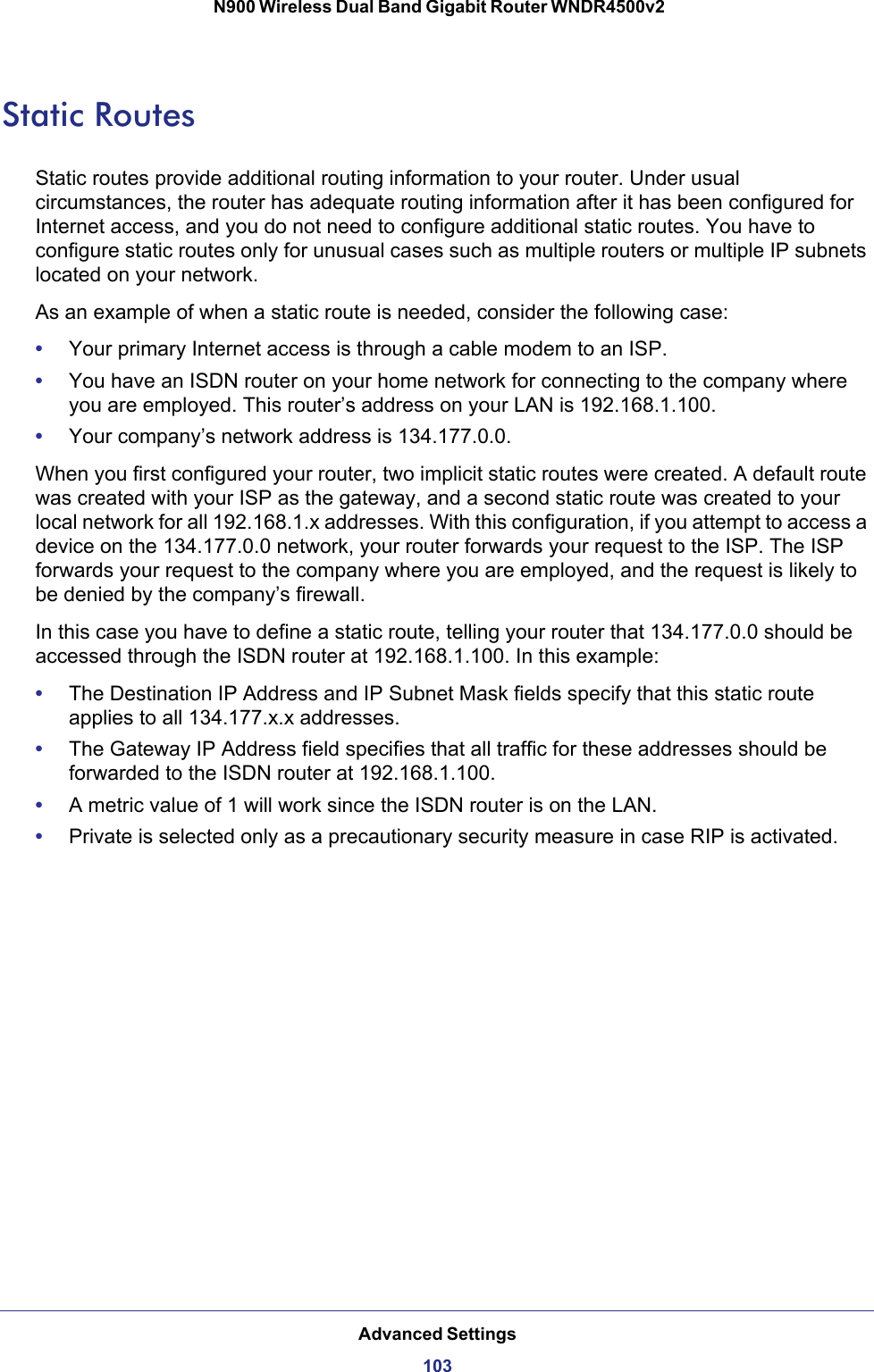 Advanced Settings103 N900 Wireless Dual Band Gigabit Router WNDR4500v2Static RoutesStatic routes provide additional routing information to your router. Under usual circumstances, the router has adequate routing information after it has been configured for Internet access, and you do not need to configure additional static routes. You have to configure static routes only for unusual cases such as multiple routers or multiple IP subnets located on your network.As an example of when a static route is needed, consider the following case:•Your primary Internet access is through a cable modem to an ISP.•You have an ISDN router on your home network for connecting to the company where you are employed. This router’s address on your LAN is 192.168.1.100.•Your company’s network address is 134.177.0.0.When you first configured your router, two implicit static routes were created. A default route was created with your ISP as the gateway, and a second static route was created to your local network for all 192.168.1.x addresses. With this configuration, if you attempt to access a device on the 134.177.0.0 network, your router forwards your request to the ISP. The ISP forwards your request to the company where you are employed, and the request is likely to be denied by the company’s firewall.In this case you have to define a static route, telling your router that 134.177.0.0 should be accessed through the ISDN router at 192.168.1.100. In this example:•The Destination IP Address and IP Subnet Mask fields specify that this static route applies to all 134.177.x.x addresses. •The Gateway IP Address field specifies that all traffic for these addresses should be forwarded to the ISDN router at 192.168.1.100. •A metric value of 1 will work since the ISDN router is on the LAN. •Private is selected only as a precautionary security measure in case RIP is activated.