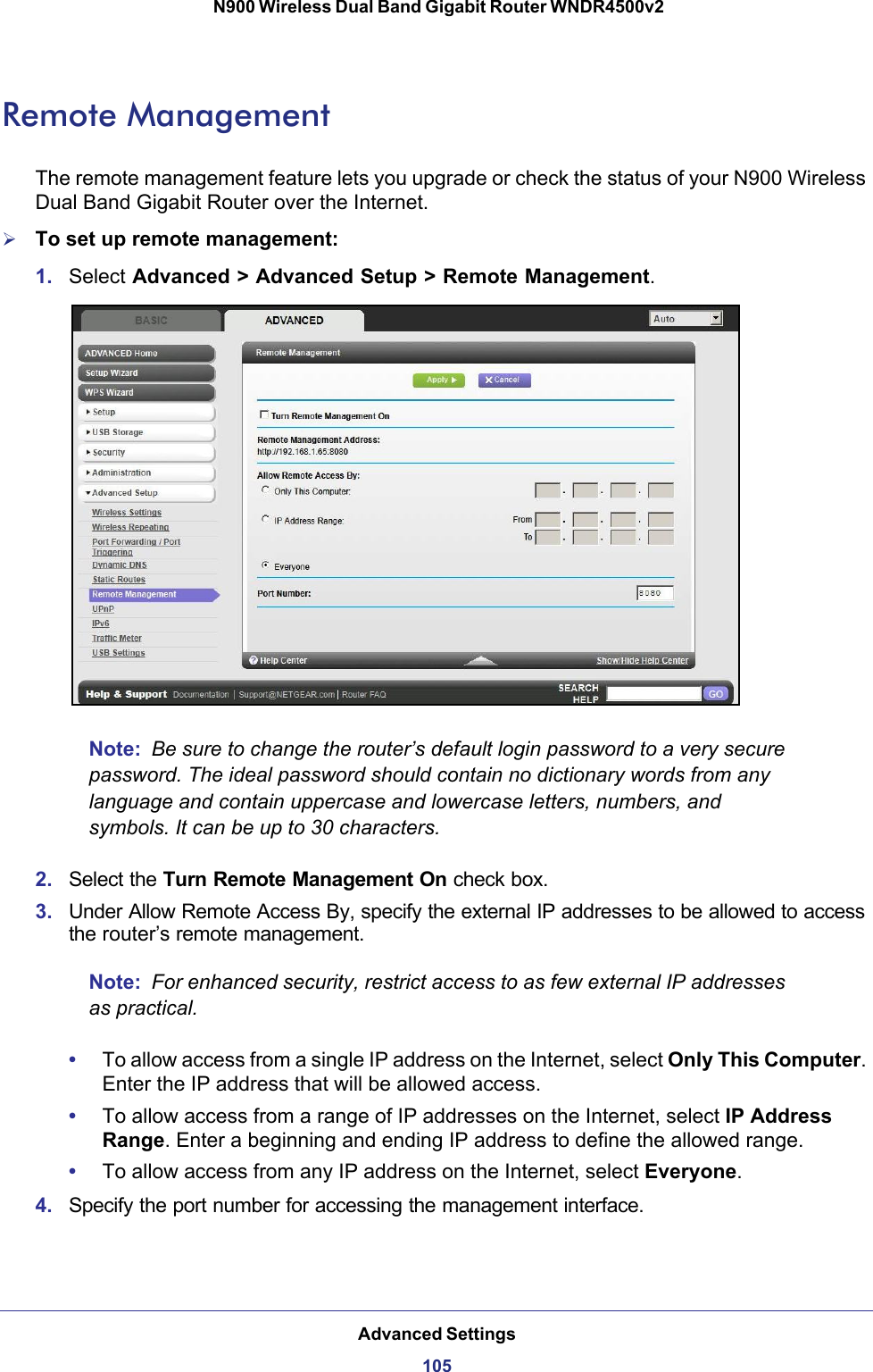 Advanced Settings105 N900 Wireless Dual Band Gigabit Router WNDR4500v2Remote ManagementThe remote management feature lets you upgrade or check the status of your N900 Wireless Dual Band Gigabit Router over the Internet.To set up remote management:1. Select Advanced &gt; Advanced Setup &gt; Remote Management. Note:  Be sure to change the router’s default login password to a very secure password. The ideal password should contain no dictionary words from any language and contain uppercase and lowercase letters, numbers, and symbols. It can be up to 30 characters.2. Select the Turn Remote Management On check box.3. Under Allow Remote Access By, specify the external IP addresses to be allowed to access the router’s remote management.Note:  For enhanced security, restrict access to as few external IP addresses as practical.•To allow access from a single IP address on the Internet, select Only This Computer. Enter the IP address that will be allowed access. •To allow access from a range of IP addresses on the Internet, select IP Address Range. Enter a beginning and ending IP address to define the allowed range. •To allow access from any IP address on the Internet, select Everyone. 4. Specify the port number for accessing the management interface.