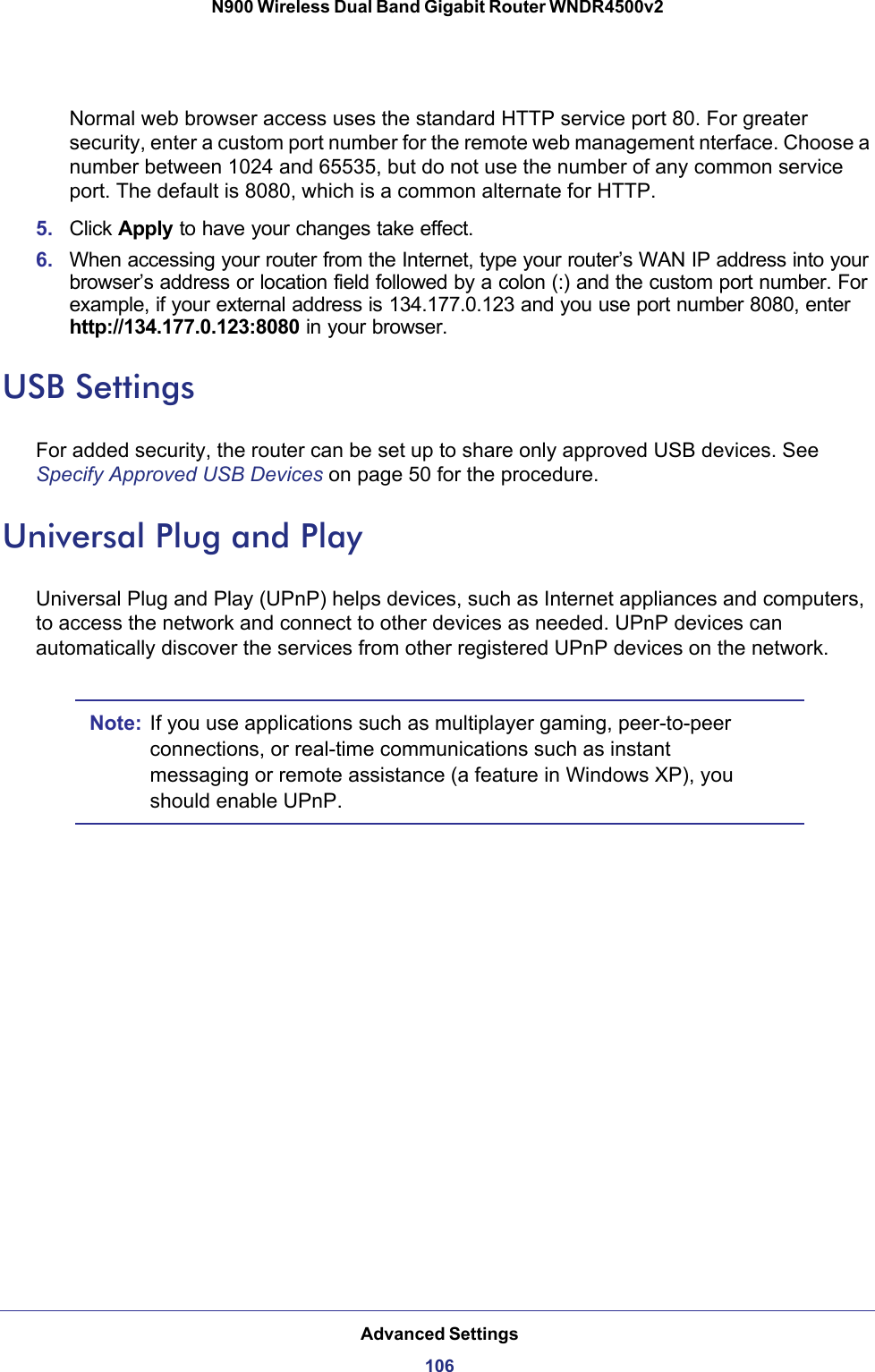 Advanced Settings106N900 Wireless Dual Band Gigabit Router WNDR4500v2 Normal web browser access uses the standard HTTP service port 80. For greater security, enter a custom port number for the remote web management nterface. Choose a number between 1024 and 65535, but do not use the number of any common service port. The default is 8080, which is a common alternate for HTTP.5. Click Apply to have your changes take effect.6. When accessing your router from the Internet, type your router’s WAN IP address into your browser’s address or location field followed by a colon (:) and the custom port number. For example, if your external address is 134.177.0.123 and you use port number 8080, enter http://134.177.0.123:8080 in your browser.USB SettingsFor added security, the router can be set up to share only approved USB devices. See Specify Approved USB Devices on page  50 for the procedure.Universal Plug and PlayUniversal Plug and Play (UPnP) helps devices, such as Internet appliances and computers, to access the network and connect to other devices as needed. UPnP devices can automatically discover the services from other registered UPnP devices on the network.Note: If you use applications such as multiplayer gaming, peer-to-peer connections, or real-time communications such as instant messaging or remote assistance (a feature in Windows XP), you should enable UPnP.