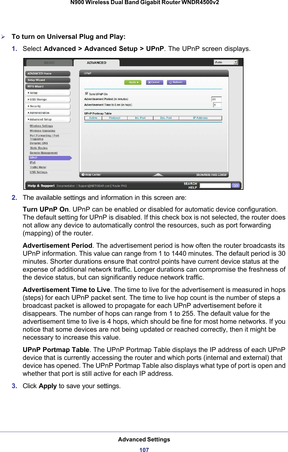 Advanced Settings107 N900 Wireless Dual Band Gigabit Router WNDR4500v2To turn on Universal Plug and Play:1. Select Advanced &gt; Advanced Setup &gt; UPnP. The UPnP screen displays. 2. The available settings and information in this screen are:Turn UPnP On. UPnP can be enabled or disabled for automatic device configuration. The default setting for UPnP is disabled. If this check box is not selected, the router does not allow any device to automatically control the resources, such as port forwarding (mapping) of the router. Advertisement Period. The advertisement period is how often the router broadcasts its UPnP information. This value can range from 1 to 1440 minutes. The default period is 30 minutes. Shorter durations ensure that control points have current device status at the expense of additional network traffic. Longer durations can compromise the freshness of the device status, but can significantly reduce network traffic.Advertisement Time to Live. The time to live for the advertisement is measured in hops (steps) for each UPnP packet sent. The time to live hop count is the number of steps a broadcast packet is allowed to propagate for each UPnP advertisement before it disappears. The number of hops can range from 1 to 255. The default value for the advertisement time to live is 4 hops, which should be fine for most home networks. If you notice that some devices are not being updated or reached correctly, then it might be necessary to increase this value.UPnP Portmap Table. The UPnP Portmap Table displays the IP address of each UPnP device that is currently accessing the router and which ports (internal and external) that device has opened. The UPnP Portmap Table also displays what type of port is open and whether that port is still active for each IP address. 3. Click Apply to save your settings.