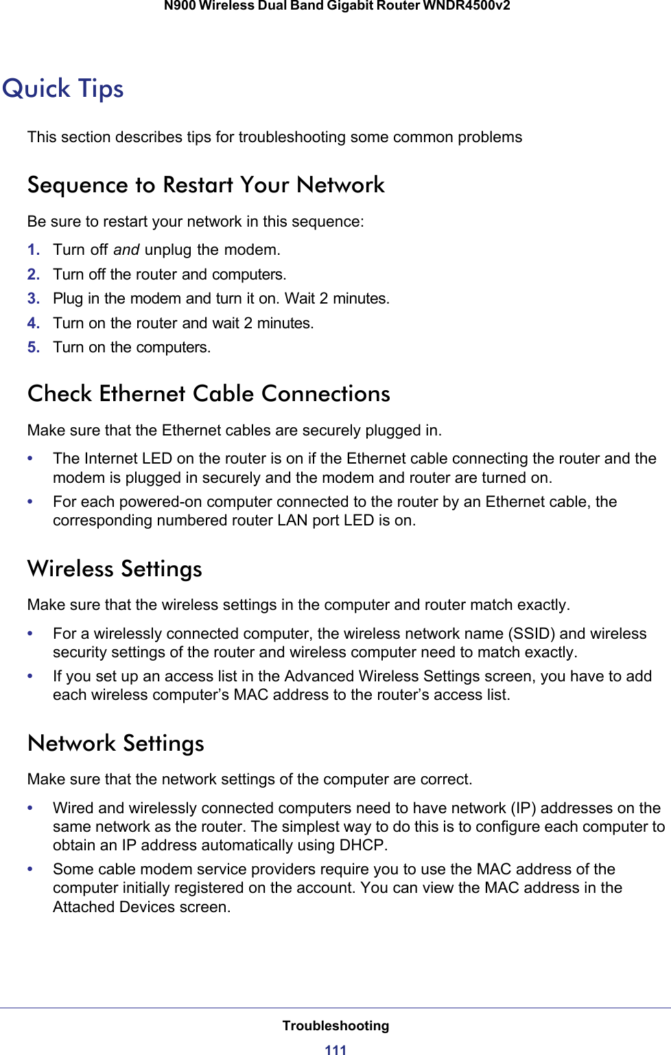 Troubleshooting111 N900 Wireless Dual Band Gigabit Router WNDR4500v2Quick TipsThis section describes tips for troubleshooting some common problemsSequence to Restart Your NetworkBe sure to restart your network in this sequence:1. Turn off and unplug the modem. 2. Turn off the router and computers.3. Plug in the modem and turn it on. Wait 2 minutes.4. Turn on the router and wait 2 minutes.5. Turn on the computers.Check Ethernet Cable ConnectionsMake sure that the Ethernet cables are securely plugged in. •The Internet LED on the router is on if the Ethernet cable connecting the router and the modem is plugged in securely and the modem and router are turned on. •For each powered-on computer connected to the router by an Ethernet cable, the corresponding numbered router LAN port LED is on. Wireless SettingsMake sure that the wireless settings in the computer and router match exactly. •For a wirelessly connected computer, the wireless network name (SSID) and wireless security settings of the router and wireless computer need to match exactly. •If you set up an access list in the Advanced Wireless Settings screen, you have to add each wireless computer’s MAC address to the router’s access list.Network SettingsMake sure that the network settings of the computer are correct. •Wired and wirelessly connected computers need to have network (IP) addresses on the same network as the router. The simplest way to do this is to configure each computer to obtain an IP address automatically using DHCP. •Some cable modem service providers require you to use the MAC address of the computer initially registered on the account. You can view the MAC address in the Attached Devices screen.