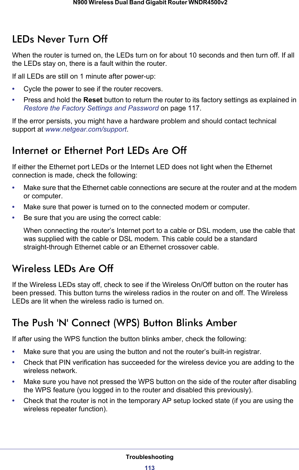 Troubleshooting113 N900 Wireless Dual Band Gigabit Router WNDR4500v2LEDs Never Turn OffWhen the router is turned on, the LEDs turn on for about 10 seconds and then turn off. If all the LEDs stay on, there is a fault within the router.If all LEDs are still on 1 minute after power-up:•Cycle the power to see if the router recovers.•Press and hold the Reset button to return the router to its factory settings as explained in Restore the Factory Settings and Password on page  117.If the error persists, you might have a hardware problem and should contact technical support at www.netgear.com/support.Internet or Ethernet Port LEDs Are OffIf either the Ethernet port LEDs or the Internet LED does not light when the Ethernet connection is made, check the following:•Make sure that the Ethernet cable connections are secure at the router and at the modem or computer.•Make sure that power is turned on to the connected modem or computer.•Be sure that you are using the correct cable:When connecting the router’s Internet port to a cable or DSL modem, use the cable that was supplied with the cable or DSL modem. This cable could be a standard straight-through Ethernet cable or an Ethernet crossover cable.Wireless LEDs Are OffIf the Wireless LEDs stay off, check to see if the Wireless On/Off button on the router has been pressed. This button turns the wireless radios in the router on and off. The Wireless LEDs are lit when the wireless radio is turned on.The Push &apos;N&apos; Connect (WPS) Button Blinks AmberIf after using the WPS function the button blinks amber, check the following:•Make sure that you are using the button and not the router’s built-in registrar.•Check that PIN verification has succeeded for the wireless device you are adding to the wireless network.•Make sure you have not pressed the WPS button on the side of the router after disabling the WPS feature (you logged in to the router and disabled this previously).•Check that the router is not in the temporary AP setup locked state (if you are using the wireless repeater function).