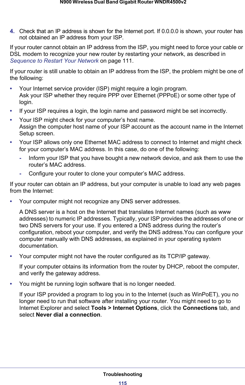 Troubleshooting115 N900 Wireless Dual Band Gigabit Router WNDR4500v24. Check that an IP address is shown for the Internet port. If 0.0.0.0 is shown, your router has not obtained an IP address from your ISP.If your router cannot obtain an IP address from the ISP, you might need to force your cable or DSL modem to recognize your new router by restarting your network, as described in Sequence to Restart Your Network on page  111.If your router is still unable to obtain an IP address from the ISP, the problem might be one of the following:•Your Internet service provider (ISP) might require a login program. Ask your ISP whether they require PPP over Ethernet (PPPoE) or some other type of login.•If your ISP requires a login, the login name and password might be set incorrectly.•Your ISP might check for your computer’s host name. Assign the computer host name of your ISP account as the account name in the Internet Setup screen.•Your ISP allows only one Ethernet MAC address to connect to Internet and might check for your computer’s MAC address. In this case, do one of the following:-Inform your ISP that you have bought a new network device, and ask them to use the router’s MAC address.-Configure your router to clone your computer’s MAC address.If your router can obtain an IP address, but your computer is unable to load any web pages from the Internet:•Your computer might not recognize any DNS server addresses. A DNS server is a host on the Internet that translates Internet names (such as www addresses) to numeric IP addresses. Typically, your ISP provides the addresses of one or two DNS servers for your use. If you entered a DNS address during the router’s configuration, reboot your computer, and verify the DNS address.You can configure your computer manually with DNS addresses, as explained in your operating system documentation.•Your computer might not have the router configured as its TCP/IP gateway.If your computer obtains its information from the router by DHCP, reboot the computer, and verify the gateway address.•You might be running login software that is no longer needed.If your ISP provided a program to log you in to the Internet (such as WinPoET), you no longer need to run that software after installing your router. You might need to go to Internet Explorer and select Tools &gt; Internet Options, click the Connections tab, and select Never dial a connection.