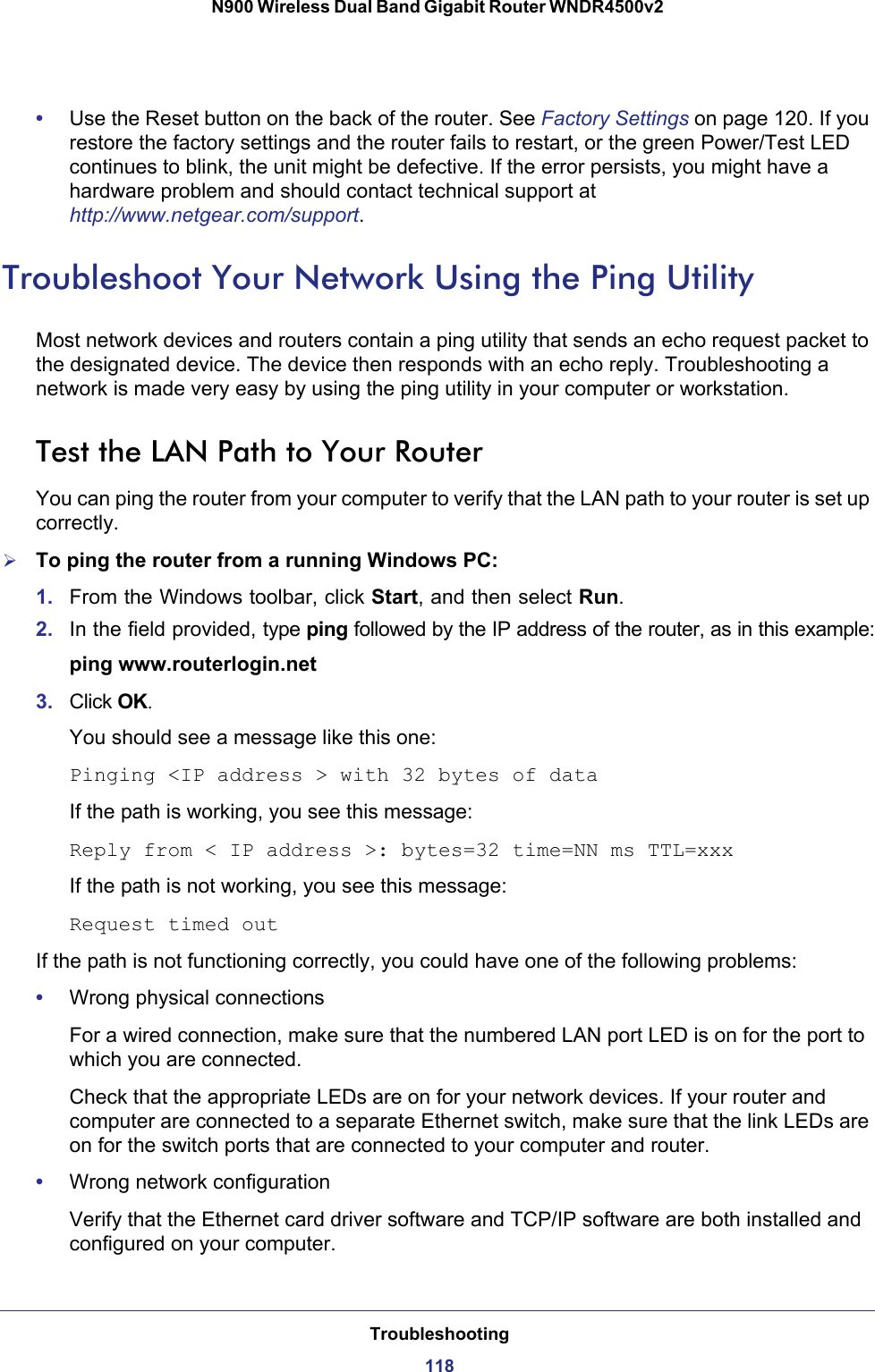 Troubleshooting118N900 Wireless Dual Band Gigabit Router WNDR4500v2 •Use the Reset button on the back of the router. See Factory Settings on page  120. If you restore the factory settings and the router fails to restart, or the green Power/Test LED continues to blink, the unit might be defective. If the error persists, you might have a hardware problem and should contact technical support at http://www.netgear.com/support.Troubleshoot Your Network Using the Ping UtilityMost network devices and routers contain a ping utility that sends an echo request packet to the designated device. The device then responds with an echo reply. Troubleshooting a network is made very easy by using the ping utility in your computer or workstation. Test the LAN Path to Your RouterYou can ping the router from your computer to verify that the LAN path to your router is set up correctly.To ping the router from a running Windows PC:1. From the Windows toolbar, click Start, and then select Run.2. In the field provided, type ping followed by the IP address of the router, as in this example:ping www.routerlogin.net3. Click OK.You should see a message like this one:Pinging &lt;IP address &gt; with 32 bytes of dataIf the path is working, you see this message:Reply from &lt; IP address &gt;: bytes=32 time=NN ms TTL=xxxIf the path is not working, you see this message:Request timed outIf the path is not functioning correctly, you could have one of the following problems:•Wrong physical connectionsFor a wired connection, make sure that the numbered LAN port LED is on for the port to which you are connected.Check that the appropriate LEDs are on for your network devices. If your router and computer are connected to a separate Ethernet switch, make sure that the link LEDs are on for the switch ports that are connected to your computer and router.•Wrong network configurationVerify that the Ethernet card driver software and TCP/IP software are both installed and configured on your computer. 