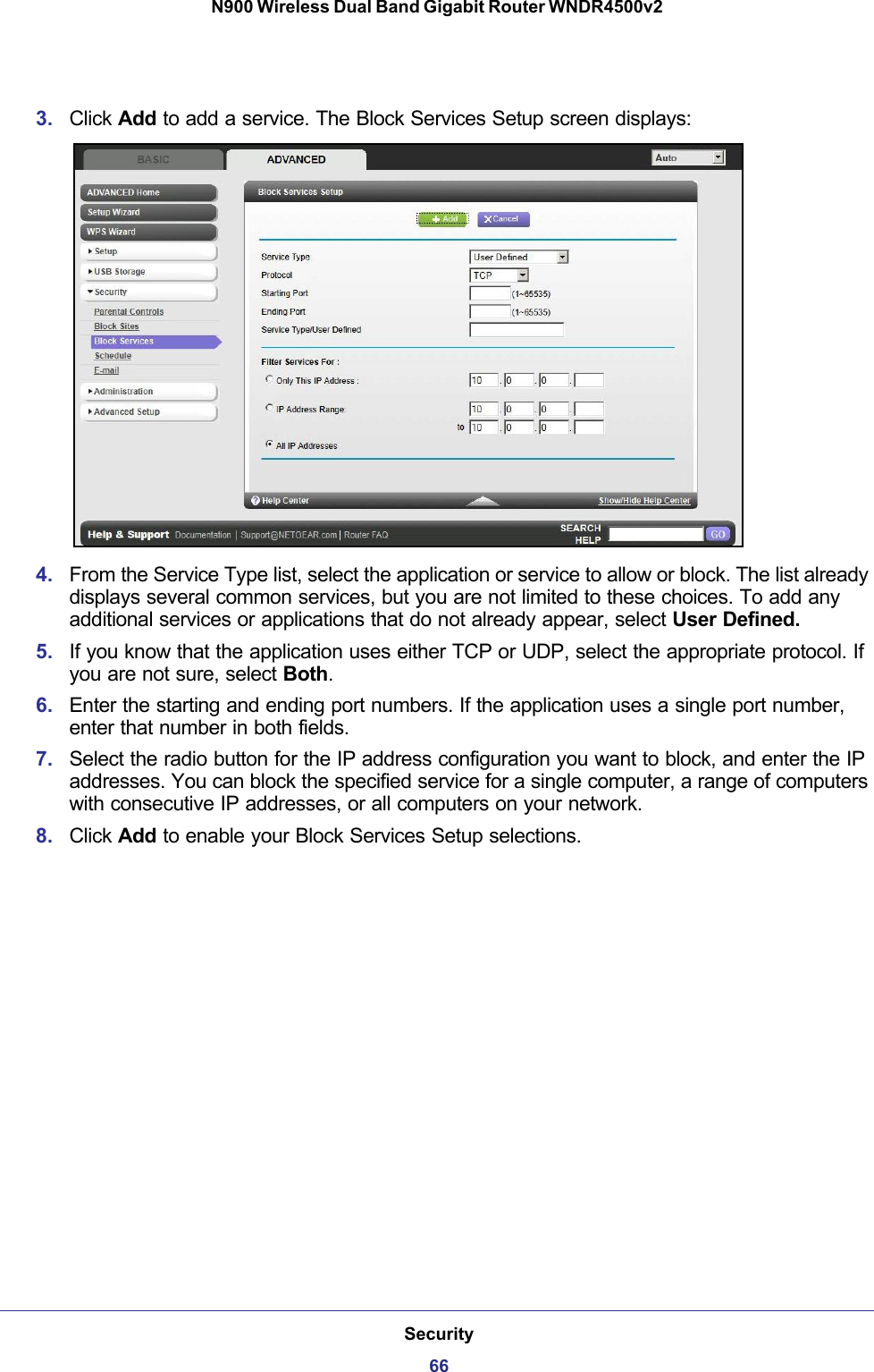 Security66N900 Wireless Dual Band Gigabit Router WNDR4500v2 3. Click Add to add a service. The Block Services Setup screen displays:4. From the Service Type list, select the application or service to allow or block. The list already displays several common services, but you are not limited to these choices. To add any additional services or applications that do not already appear, select User Defined.5. If you know that the application uses either TCP or UDP, select the appropriate protocol. If you are not sure, select Both.6. Enter the starting and ending port numbers. If the application uses a single port number, enter that number in both fields.7. Select the radio button for the IP address configuration you want to block, and enter the IP addresses. You can block the specified service for a single computer, a range of computers with consecutive IP addresses, or all computers on your network.8. Click Add to enable your Block Services Setup selections.