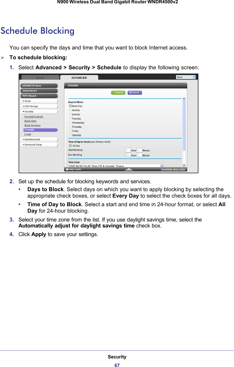 Security67 N900 Wireless Dual Band Gigabit Router WNDR4500v2Schedule BlockingYou can specify the days and time that you want to block Internet access.To schedule blocking:1. Select Advanced &gt; Security &gt; Schedule to display the following screen:2. Set up the schedule for blocking keywords and services.•Days to Block. Select days on which you want to apply blocking by selecting the appropriate check boxes, or select Every Day to select the check boxes for all days. •Time of Day to Block. Select a start and end time in 24-hour format, or select All Day for 24-hour blocking. 3. Select your time zone from the list. If you use daylight savings time, select the Automatically adjust for daylight savings time check box. 4. Click Apply to save your settings.