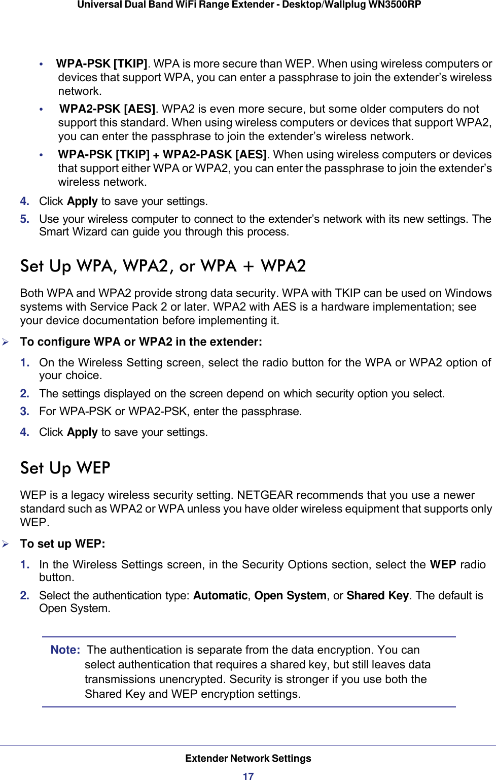 Extender Network Settings17 Universal Dual Band WiFi Range Extender - Desktop/Wallplug WN3500RP•     WPA-PSK [TKIP]. WPA is more secure than WEP. When using wireless computers or devices that support WPA, you can enter a passphrase to join the extender’s wireless network.•     WPA2-PSK [AES]. WPA2 is even more secure, but some older computers do not support this standard. When using wireless computers or devices that support WPA2, you can enter the passphrase to join the extender’s wireless network.•     WPA-PSK [TKIP] + WPA2-PASK [AES]. When using wireless computers or devices that support either WPA or WPA2, you can enter the passphrase to join the extender’s wireless network.4.  Click Apply to save your settings.5.  Use your wireless computer to connect to the extender’s network with its new settings. The Smart Wizard can guide you through this process. Set Up WPA, WPA2, or WPA + WPA2Both WPA and WPA2 provide strong data security. WPA with TKIP can be used on Windows systems with Service Pack 2 or later. WPA2 with AES is a hardware implementation; see your device documentation before implementing it. To configure WPA or WPA2 in the extender:1.  On the Wireless Setting screen, select the radio button for the WPA or WPA2 option of your choice.2.  The settings displayed on the screen depend on which security option you select.3.  For WPA-PSK or WPA2-PSK, enter the passphrase. 4.  Click Apply to save your settings.Set Up WEPWEP is a legacy wireless security setting. NETGEAR recommends that you use a newer standard such as WPA2 or WPA unless you have older wireless equipment that supports only WEP.To set up WEP:1.  In the Wireless Settings screen, in the Security Options section, select the WEP radio button.2.  Select the authentication type: Automatic, Open System, or Shared Key. The default is Open System.Note:  The authentication is separate from the data encryption. You can select authentication that requires a shared key, but still leaves data transmissions unencrypted. Security is stronger if you use both the Shared Key and WEP encryption settings.