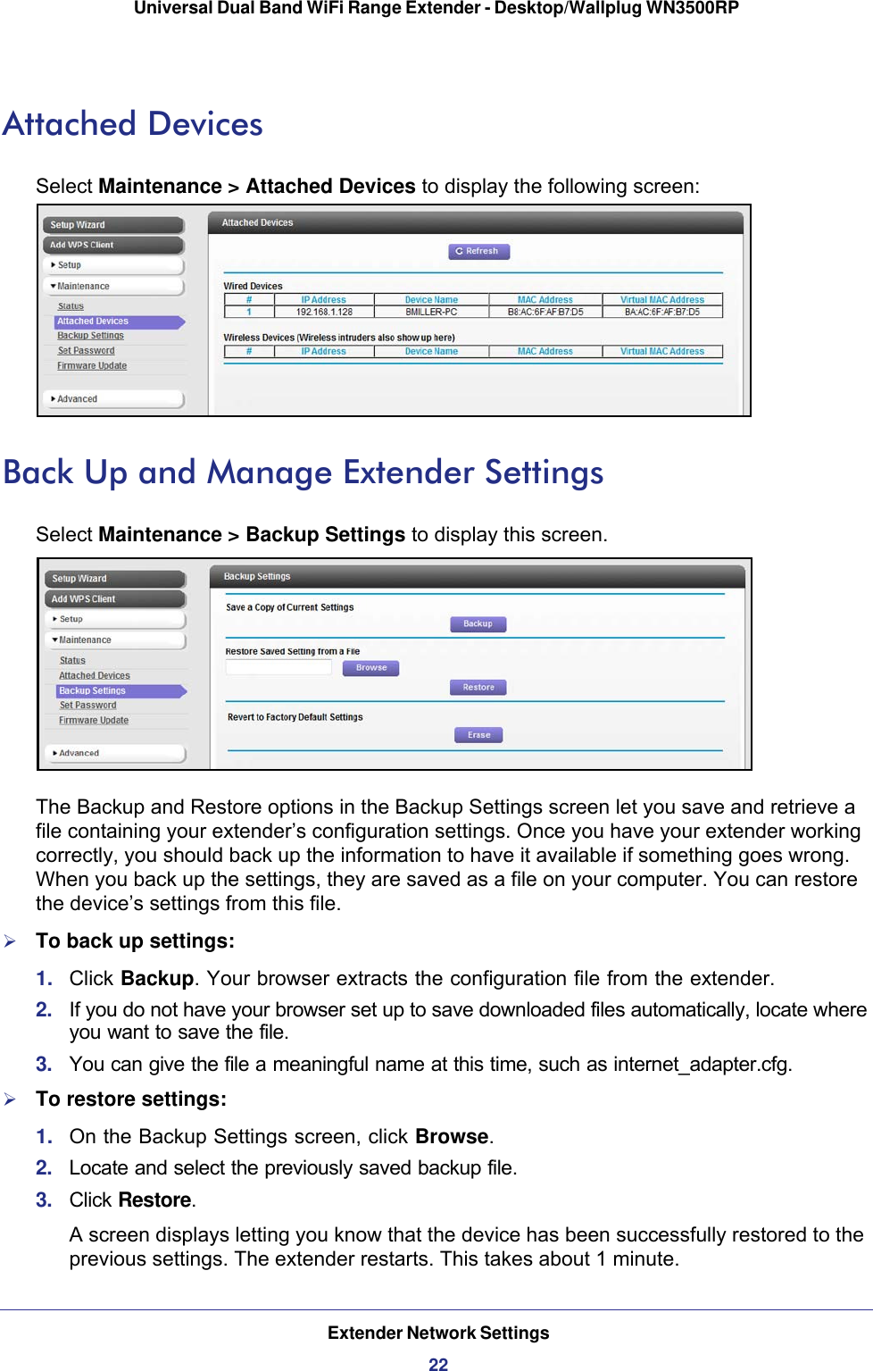 Extender Network Settings22Universal Dual Band WiFi Range Extender - Desktop/Wallplug WN3500RP Attached DevicesSelect Maintenance &gt; Attached Devices to display the following screen:Back Up and Manage Extender SettingsSelect Maintenance &gt; Backup Settings to display this screen.The Backup and Restore options in the Backup Settings screen let you save and retrieve a file containing your extender’s configuration settings. Once you have your extender working correctly, you should back up the information to have it available if something goes wrong. When you back up the settings, they are saved as a file on your computer. You can restore the device’s settings from this file.To back up settings:1.  Click Backup. Your browser extracts the configuration file from the extender.2.  If you do not have your browser set up to save downloaded files automatically, locate where you want to save the file. 3.  You can give the file a meaningful name at this time, such as internet_adapter.cfg. To restore settings:1.  On the Backup Settings screen, click Browse.2.  Locate and select the previously saved backup file.3.  Click Restore.A screen displays letting you know that the device has been successfully restored to the previous settings. The extender restarts. This takes about 1 minute.