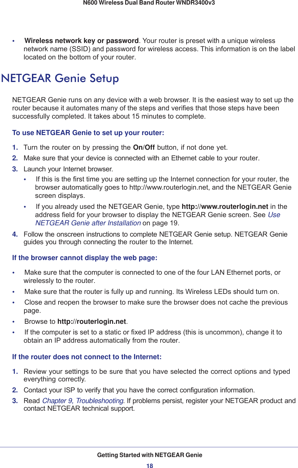 Getting Started with NETGEAR Genie18N600 Wireless Dual Band Router WNDR3400v3 •     Wireless network key or password. Your router is preset with a unique wireless network name (SSID) and password for wireless access. This information is on the label located on the bottom of your router.NETGEAR Genie SetupNETGEAR Genie runs on any device with a web browser. It is the easiest way to set up the router because it automates many of the steps and verifies that those steps have been successfully completed. It takes about 15  minutes to complete. To use NETGEAR Genie to set up your router:1.  Turn the router on by pressing the On/Off button, if not done yet. 2.  Make sure that your device is connected with an Ethernet cable to your router.3.  Launch your Internet browser.•     If this is the first time you are setting up the Internet connection for your router, the browser automatically goes to http://www.routerlogin.net, and the NETGEAR Genie screen displays.•     If you already used the NETGEAR Genie, type http://www.routerlogin.net in the address field for your browser to display the NETGEAR Genie screen. See Use NETGEAR Genie after Installation on page  19.4.  Follow the onscreen instructions to complete NETGEAR Genie setup. NETGEAR Genie guides you through connecting the router to the Internet. If the browser cannot display the web page: •     Make sure that the computer is connected to one of the four LAN Ethernet ports, or wirelessly to the router.•     Make sure that the router is fully up and running. Its Wireless LEDs should turn on.•     Close and reopen the browser to make sure the browser does not cache the previous page.•     Browse to http://routerlogin.net.•     If the computer is set to a static or fixed IP address (this is uncommon), change it to obtain an IP address automatically from the router.If the router does not connect to the Internet:1.  Review your settings to be sure that you have selected the correct options and typed everything correctly. 2.  Contact your ISP to verify that you have the correct configuration information.3.  Read Chapter 9, Troubleshooting. If problems persist, register your NETGEAR product and contact NETGEAR technical support.