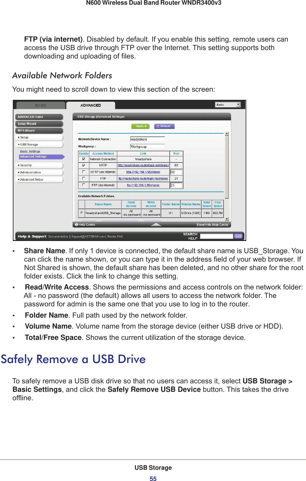 USB Storage55 N600 Wireless Dual Band Router WNDR3400v3FTP (via internet). Disabled by default. If you enable this setting, remote users can access the USB drive through FTP over the Internet. This setting supports both downloading and uploading of files.Available Network FoldersYou might need to scroll down to view this section of the screen:•     Share Name. If only 1 device is connected, the default share name is USB_Storage. You can click the name shown, or you can type it in the address field of your web browser. If Not Shared is shown, the default share has been deleted, and no other share for the root folder exists. Click the link to change this setting.•     Read/Write Access. Shows the permissions and access controls on the network folder: All - no password (the default) allows all users to access the network folder. The password for admin is the same one that you use to log in to the router.•     Folder Name. Full path used by the network folder. •     Volume Name. Volume name from the storage device (either USB drive or HDD).•     Total/Free Space. Shows the current utilization of the storage device.Safely Remove a USB DriveTo safely remove a USB disk drive so that no users can access it, select USB Storage &gt; Basic Settings, and click the Safely Remove USB Device button. This takes the drive offline.