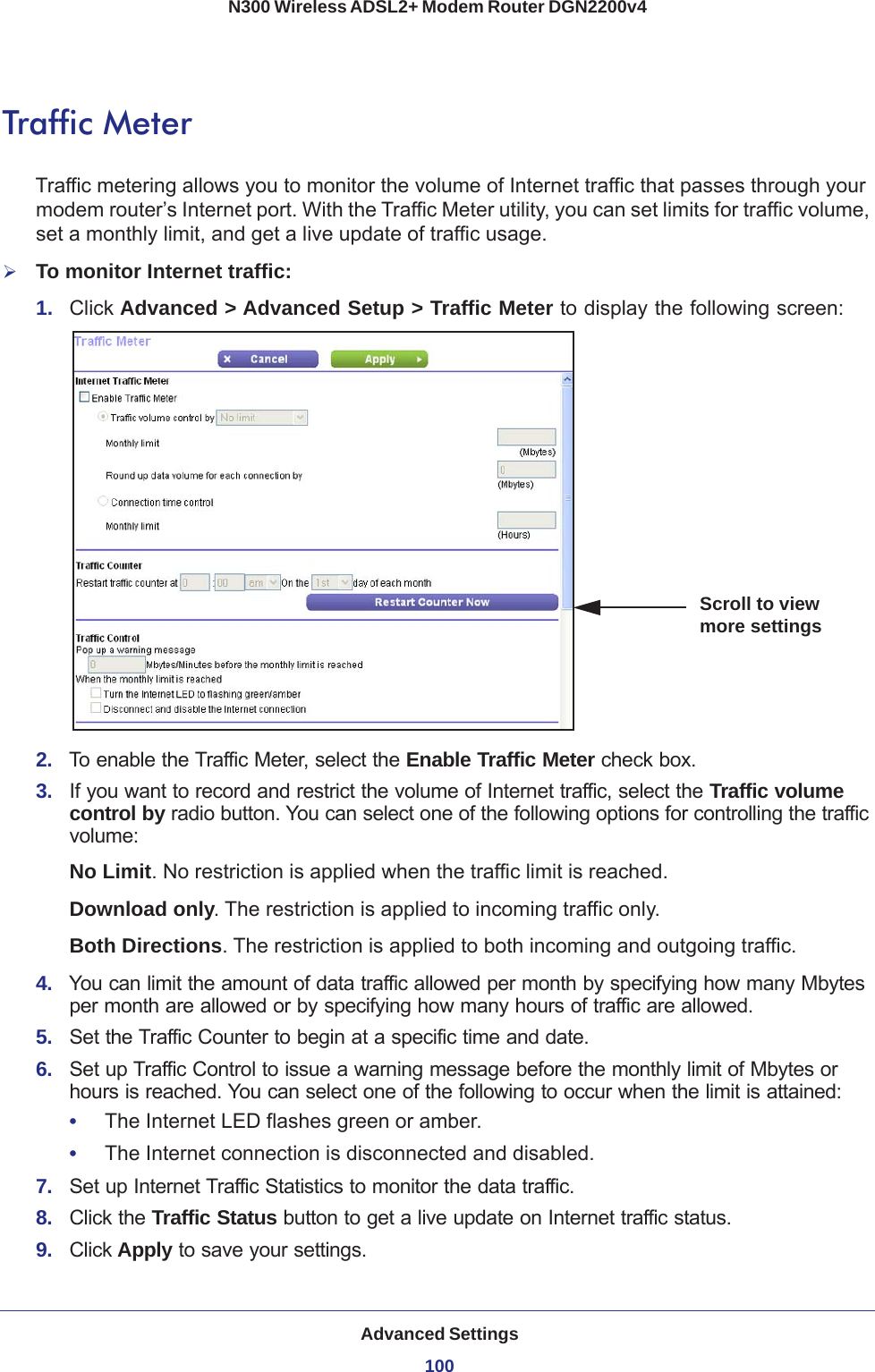 Advanced Settings100N300 Wireless ADSL2+ Modem Router DGN2200v4 Traffic MeterTraffic metering allows you to monitor the volume of Internet traffic that passes through your modem router’s Internet port. With the Traffic Meter utility, you can set limits for traffic volume, set a monthly limit, and get a live update of traffic usage.To monitor Internet traffic:1.  Click Advanced &gt; Advanced Setup &gt; Traffic Meter to display the following screen:Scroll to view more settings2.  To enable the Traffic Meter, select the Enable Traffic Meter check box.3.  If you want to record and restrict the volume of Internet traffic, select the Traffic volume control by radio button. You can select one of the following options for controlling the traffic volume:No Limit. No restriction is applied when the traffic limit is reached.Download only. The restriction is applied to incoming traffic only.Both Directions. The restriction is applied to both incoming and outgoing traffic.4.  You can limit the amount of data traffic allowed per month by specifying how many Mbytes per month are allowed or by specifying how many hours of traffic are allowed.5.  Set the Traffic Counter to begin at a specific time and date.6.  Set up Traffic Control to issue a warning message before the monthly limit of Mbytes or hours is reached. You can select one of the following to occur when the limit is attained:•     The Internet LED flashes green or amber. •     The Internet connection is disconnected and disabled.7.  Set up Internet Traffic Statistics to monitor the data traffic.8.  Click the Traffic Status button to get a live update on Internet traffic status.9.  Click Apply to save your settings.