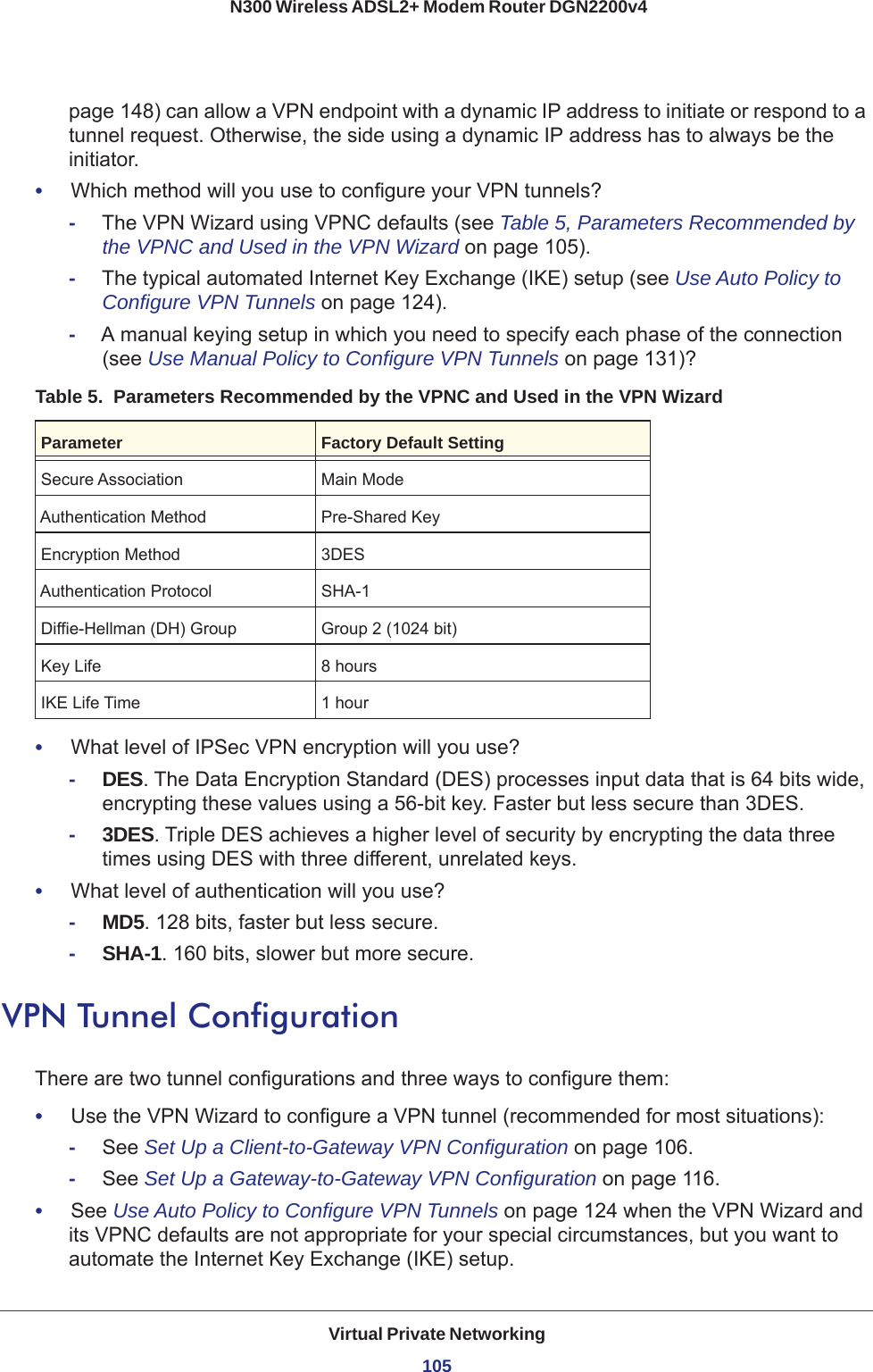 Virtual Private Networking105 N300 Wireless ADSL2+ Modem Router DGN2200v4page  148) can allow a VPN endpoint with a dynamic IP address to initiate or respond to a tunnel request. Otherwise, the side using a dynamic IP address has to always be the initiator.•     Which method will you use to configure your VPN tunnels?-The VPN Wizard using VPNC defaults (see Table  5, Parameters Recommended by the VPNC and Used in the VPN Wizard on page  105).-The typical automated Internet Key Exchange (IKE) setup (see Use Auto Policy to Configure VPN Tunnels on page  124).-A manual keying setup in which you need to specify each phase of the connection (see Use Manual Policy to Configure VPN Tunnels on page  131)?Table 5.  Parameters Recommended by the VPNC and Used in the VPN WizardParameter Factory Default SettingSecure Association Main ModeAuthentication Method Pre-Shared KeyEncryption Method 3DESAuthentication Protocol SHA-1Diffie-Hellman (DH) Group Group 2 (1024 bit)Key Life 8 hoursIKE Life Time 1 hour•     What level of IPSec VPN encryption will you use?-DES. The Data Encryption Standard (DES) processes input data that is 64 bits wide, encrypting these values using a 56-bit key. Faster but less secure than 3DES. -3DES. Triple DES achieves a higher level of security by encrypting the data three times using DES with three different, unrelated keys. •     What level of authentication will you use?-MD5. 128 bits, faster but less secure.-SHA-1. 160 bits, slower but more secure.VPN Tunnel ConfigurationThere are two tunnel configurations and three ways to configure them:•     Use the VPN Wizard to configure a VPN tunnel (recommended for most situations):-See Set Up a Client-to-Gateway VPN Configuration on page  106.-See Set Up a Gateway-to-Gateway VPN Configuration on page  116.•     See Use Auto Policy to Configure VPN Tunnels on page  124 when the VPN Wizard and its VPNC defaults are not appropriate for your special circumstances, but you want to automate the Internet Key Exchange (IKE) setup.