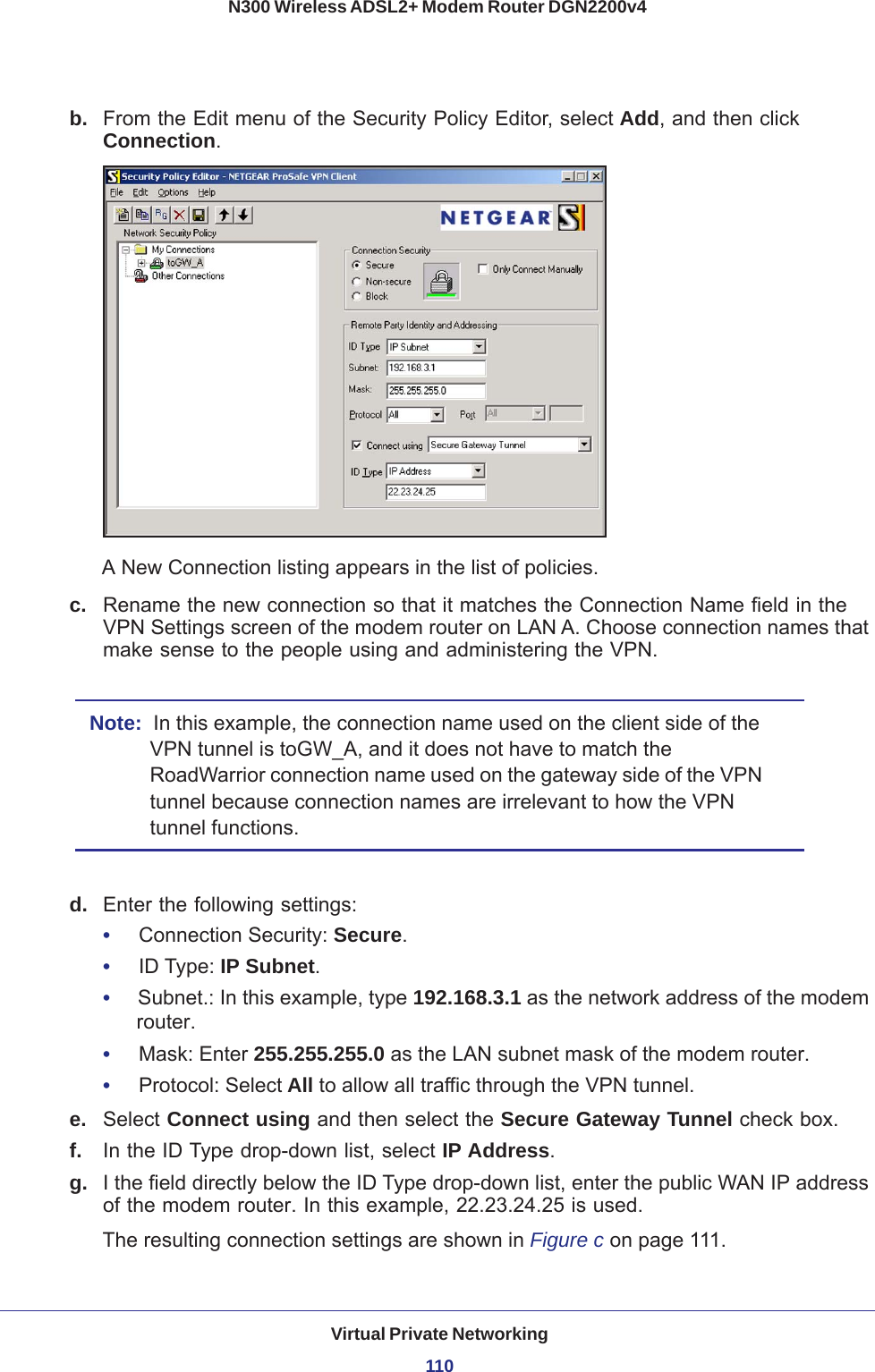 Virtual Private Networking110N300 Wireless ADSL2+ Modem Router DGN2200v4 b.  From the Edit menu of the Security Policy Editor, select Add, and then click Connection. A New Connection listing appears in the list of policies. c.  Rename the new connection so that it matches the Connection Name field in the VPN Settings screen of the modem router on LAN A. Choose connection names that make sense to the people using and administering the VPN.Note:  In this example, the connection name used on the client side of the VPN tunnel is toGW_A, and it does not have to match the RoadWarrior connection name used on the gateway side of the VPN tunnel because connection names are irrelevant to how the VPN tunnel functions.d.  Enter the following settings:•     Connection Security: Secure.•     ID Type: IP Subnet. •     Subnet.: In this example, type 192.168.3.1 as the network address of the modem router.•     Mask: Enter 255.255.255.0 as the LAN subnet mask of the modem router.•     Protocol: Select All to allow all traffic through the VPN tunnel. e.  Select Connect using and then select the Secure Gateway Tunnel check box. f.  In the ID Type drop-down list, select IP Address. g.  I the field directly below the ID Type drop-down list, enter the public WAN IP address of the modem router. In this example, 22.23.24.25 is used.The resulting connection settings are shown in Figure  c on page  111.