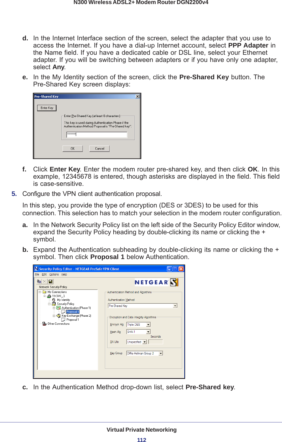 Virtual Private Networking112N300 Wireless ADSL2+ Modem Router DGN2200v4 d.  In the Internet Interface section of the screen, select the adapter that you use to access the Internet. If you have a dial-up Internet account, select PPP Adapter in the Name field. If you have a dedicated cable or DSL line, select your Ethernet adapter. If you will be switching between adapters or if you have only one adapter, select Any. e.  In the My Identity section of the screen, click the Pre-Shared Key button. The Pre-Shared Key screen displays:f.  Click Enter Key. Enter the modem router pre-shared key, and then click OK. In this example, 12345678 is entered, though asterisks are displayed in the field. This field is case-sensitive.5.  Configure the VPN client authentication proposal. In this step, you provide the type of encryption (DES or 3DES) to be used for this connection. This selection has to match your selection in the modem router configuration.a. In the Network Security Policy list on the left side of the Security Policy Editor window, expand the Security Policy heading by double-clicking its name or clicking the + symbol.b.  Expand the Authentication subheading by double-clicking its name or clicking the + symbol. Then click Proposal 1 below Authentication. c.  In the Authentication Method drop-down list, select Pre-Shared key. 