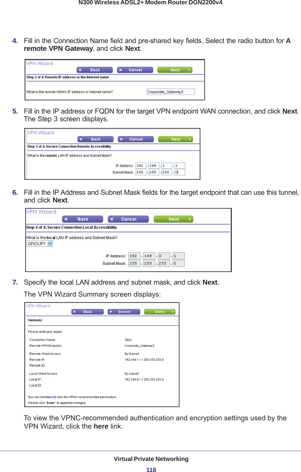 Virtual Private Networking118N300 Wireless ADSL2+ Modem Router DGN2200v4 4.  Fill in the Connection Name field and pre-shared key fields. Select the radio button for A remote VPN Gateway, and click Next.5.  Fill in the IP address or FQDN for the target VPN endpoint WAN connection, and click Next. The Step 3 screen displays. 6.  Fill in the IP Address and Subnet Mask fields for the target endpoint that can use this tunnel, and click Next.7.  Specify the local LAN address and subnet mask, and click Next.The VPN Wizard Summary screen displays: To view the VPNC-recommended authentication and encryption settings used by the VPN Wizard, click the here link. 