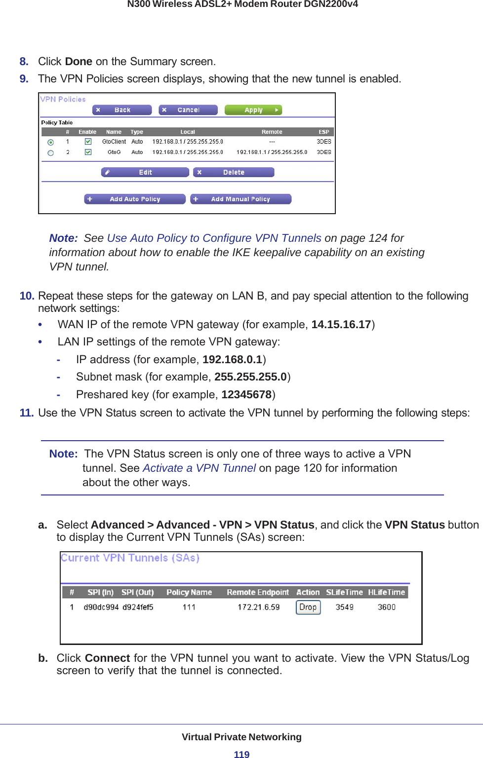 Virtual Private Networking119 N300 Wireless ADSL2+ Modem Router DGN2200v48.  Click Done on the Summary screen. 9.  The VPN Policies screen displays, showing that the new tunnel is enabled.Note:  See Use Auto Policy to Configure VPN Tunnels on page  124 for information about how to enable the IKE keepalive capability on an existing VPN tunnel.10. Repeat these steps for the gateway on LAN B, and pay special attention to the following network settings:•     WAN IP of the remote VPN gateway (for example, 14.15.16.17)•     LAN IP settings of the remote VPN gateway:-     IP address (for example, 192.168.0.1)-     Subnet mask (for example, 255.255.255.0)-     Preshared key (for example, 12345678)11. Use the VPN Status screen to activate the VPN tunnel by performing the following steps:Note:  The VPN Status screen is only one of three ways to active a VPN tunnel. See Activate a VPN Tunnel on page  120 for information about the other ways.a. Select Advanced &gt; Advanced - VPN &gt; VPN Status, and click the VPN Status button to display the Current VPN Tunnels (SAs) screen: b.  Click Connect for the VPN tunnel you want to activate. View the VPN Status/Log screen to verify that the tunnel is connected.