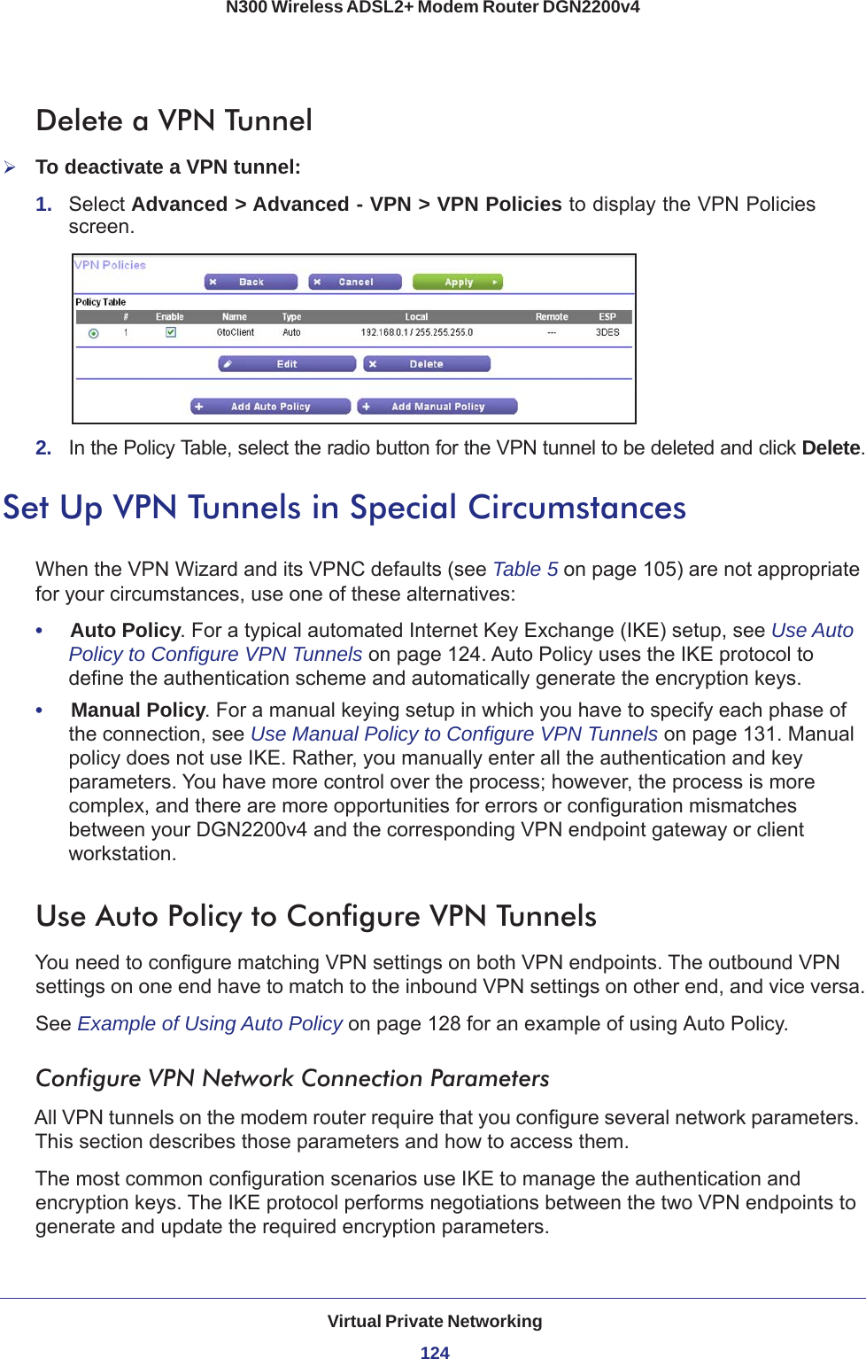 Virtual Private Networking124N300 Wireless ADSL2+ Modem Router DGN2200v4 Delete a VPN TunnelTo deactivate a VPN tunnel:1.  Select Advanced &gt; Advanced - VPN &gt; VPN Policies to display the VPN Policies screen.2.  In the Policy Table, select the radio button for the VPN tunnel to be deleted and click Delete.Set Up VPN Tunnels in Special CircumstancesWhen the VPN Wizard and its VPNC defaults (see Table  5 on page  105) are not appropriate for your circumstances, use one of these alternatives:•     Auto Policy. For a typical automated Internet Key Exchange (IKE) setup, see Use Auto Policy to Configure VPN Tunnels on page  124. Auto Policy uses the IKE protocol to define the authentication scheme and automatically generate the encryption keys.•     Manual Policy. For a manual keying setup in which you have to specify each phase of the connection, see Use Manual Policy to Configure VPN Tunnels on page  131. Manual policy does not use IKE. Rather, you manually enter all the authentication and key parameters. You have more control over the process; however, the process is more complex, and there are more opportunities for errors or configuration mismatches between your DGN2200v4 and the corresponding VPN endpoint gateway or client workstation.Use Auto Policy to Configure VPN TunnelsYou need to configure matching VPN settings on both VPN endpoints. The outbound VPN settings on one end have to match to the inbound VPN settings on other end, and vice versa.See Example of Using Auto Policy on page  128 for an example of using Auto Policy.Configure VPN Network Connection ParametersAll VPN tunnels on the modem router require that you configure several network parameters. This section describes those parameters and how to access them. The most common configuration scenarios use IKE to manage the authentication and encryption keys. The IKE protocol performs negotiations between the two VPN endpoints to generate and update the required encryption parameters.