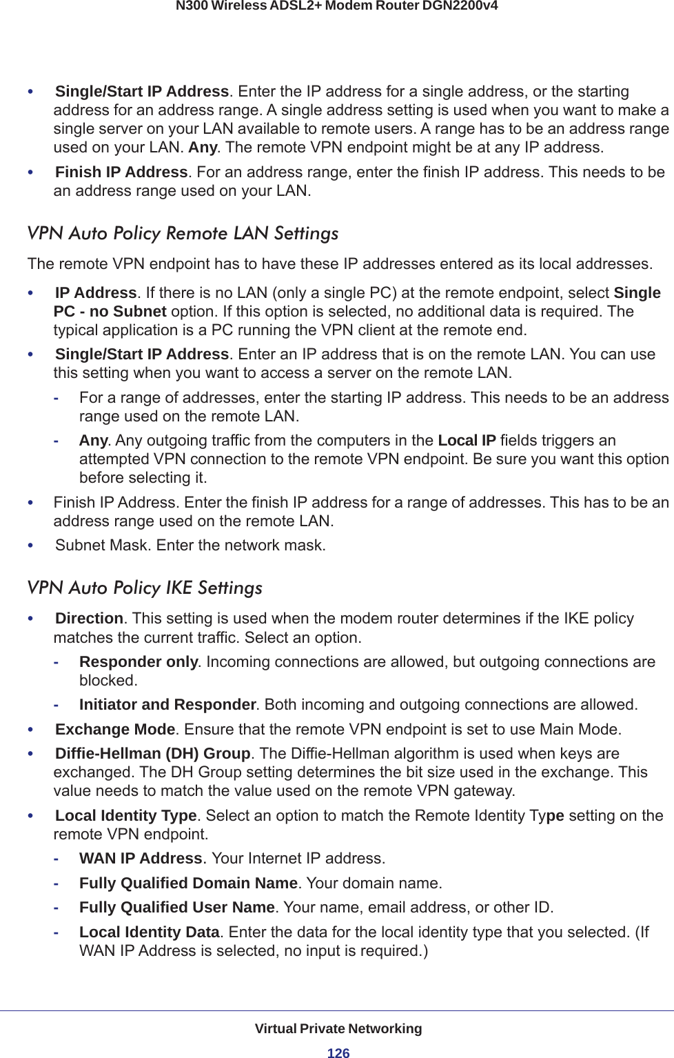 Virtual Private Networking126N300 Wireless ADSL2+ Modem Router DGN2200v4 •     Single/Start IP Address. Enter the IP address for a single address, or the starting address for an address range. A single address setting is used when you want to make a single server on your LAN available to remote users. A range has to be an address range used on your LAN. Any. The remote VPN endpoint might be at any IP address.•     Finish IP Address. For an address range, enter the finish IP address. This needs to be an address range used on your LAN. VPN Auto Policy Remote LAN SettingsThe remote VPN endpoint has to have these IP addresses entered as its local addresses.•     IP Address. If there is no LAN (only a single PC) at the remote endpoint, select Single PC - no Subnet option. If this option is selected, no additional data is required. The typical application is a PC running the VPN client at the remote end.•     Single/Start IP Address. Enter an IP address that is on the remote LAN. You can use this setting when you want to access a server on the remote LAN. -For a range of addresses, enter the starting IP address. This needs to be an address range used on the remote LAN. -Any. Any outgoing traffic from the computers in the Local IP fields triggers an attempted VPN connection to the remote VPN endpoint. Be sure you want this option before selecting it.•     Finish IP Address. Enter the finish IP address for a range of addresses. This has to be an address range used on the remote LAN. •     Subnet Mask. Enter the network mask.VPN Auto Policy IKE Settings•     Direction. This setting is used when the modem router determines if the IKE policy matches the current traffic. Select an option. -Responder only. Incoming connections are allowed, but outgoing connections are blocked. -Initiator and Responder. Both incoming and outgoing connections are allowed. •     Exchange Mode. Ensure that the remote VPN endpoint is set to use Main Mode.•     Diffie-Hellman (DH) Group. The Diffie-Hellman algorithm is used when keys are exchanged. The DH Group setting determines the bit size used in the exchange. This value needs to match the value used on the remote VPN gateway.•     Local Identity Type. Select an option to match the Remote Identity Type setting on the remote VPN endpoint. -WAN IP Address. Your Internet IP address. -Fully Qualified Domain Name. Your domain name. -Fully Qualified User Name. Your name, email address, or other ID.-Local Identity Data. Enter the data for the local identity type that you selected. (If WAN IP Address is selected, no input is required.)