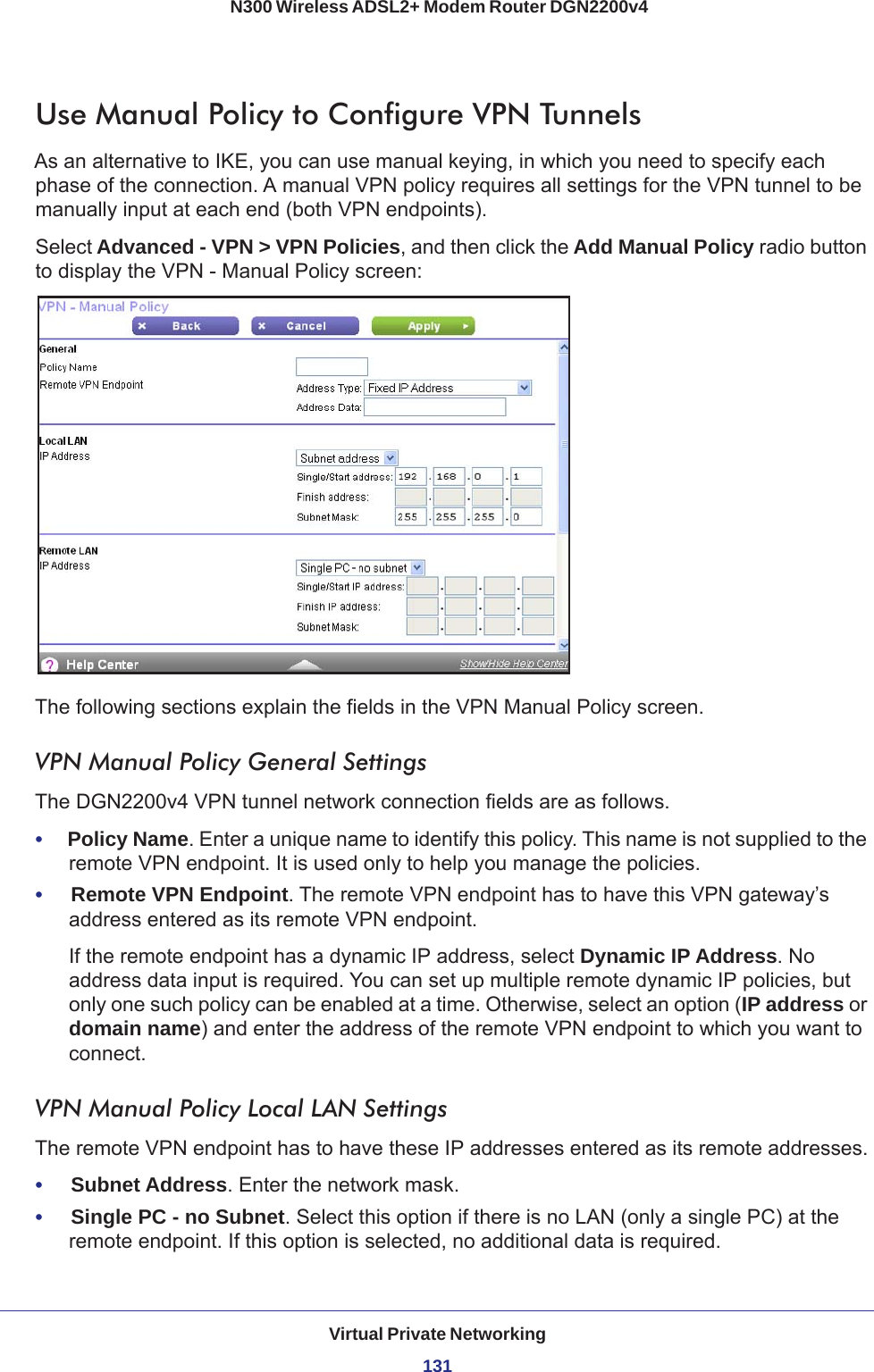 Virtual Private Networking131 N300 Wireless ADSL2+ Modem Router DGN2200v4Use Manual Policy to Configure VPN TunnelsAs an alternative to IKE, you can use manual keying, in which you need to specify each phase of the connection. A manual VPN policy requires all settings for the VPN tunnel to be manually input at each end (both VPN endpoints). Select Advanced - VPN &gt; VPN Policies, and then click the Add Manual Policy radio button to display the VPN - Manual Policy screen:The following sections explain the fields in the VPN Manual Policy screen.VPN Manual Policy General SettingsThe DGN2200v4 VPN tunnel network connection fields are as follows.•     Policy Name. Enter a unique name to identify this policy. This name is not supplied to the remote VPN endpoint. It is used only to help you manage the policies.•     Remote VPN Endpoint. The remote VPN endpoint has to have this VPN gateway’s address entered as its remote VPN endpoint.If the remote endpoint has a dynamic IP address, select Dynamic IP Address. No address data input is required. You can set up multiple remote dynamic IP policies, but only one such policy can be enabled at a time. Otherwise, select an option (IP address or domain name) and enter the address of the remote VPN endpoint to which you want to connect. VPN Manual Policy Local LAN SettingsThe remote VPN endpoint has to have these IP addresses entered as its remote addresses.•     Subnet Address. Enter the network mask.•     Single PC - no Subnet. Select this option if there is no LAN (only a single PC) at the remote endpoint. If this option is selected, no additional data is required. 