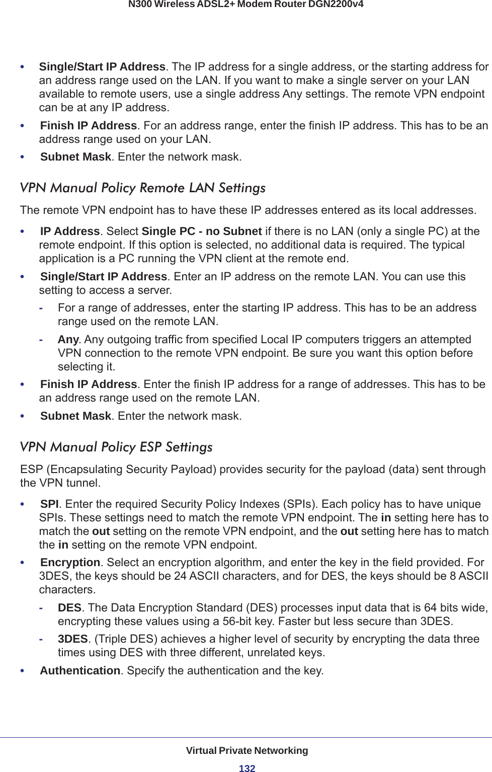 Virtual Private Networking132N300 Wireless ADSL2+ Modem Router DGN2200v4 •     Single/Start IP Address. The IP address for a single address, or the starting address for an address range used on the LAN. If you want to make a single server on your LAN available to remote users, use a single address Any settings. The remote VPN endpoint can be at any IP address.•     Finish IP Address. For an address range, enter the finish IP address. This has to be an address range used on your LAN. •     Subnet Mask. Enter the network mask.VPN Manual Policy Remote LAN SettingsThe remote VPN endpoint has to have these IP addresses entered as its local addresses.•     IP Address. Select Single PC - no Subnet if there is no LAN (only a single PC) at the remote endpoint. If this option is selected, no additional data is required. The typical application is a PC running the VPN client at the remote end.•     Single/Start IP Address. Enter an IP address on the remote LAN. You can use this setting to access a server. -For a range of addresses, enter the starting IP address. This has to be an address range used on the remote LAN. -Any. Any outgoing traffic from specified Local IP computers triggers an attempted VPN connection to the remote VPN endpoint. Be sure you want this option before selecting it.•     Finish IP Address. Enter the finish IP address for a range of addresses. This has to be an address range used on the remote LAN. •     Subnet Mask. Enter the network mask.VPN Manual Policy ESP SettingsESP (Encapsulating Security Payload) provides security for the payload (data) sent through the VPN tunnel.•     SPI. Enter the required Security Policy Indexes (SPIs). Each policy has to have unique SPIs. These settings need to match the remote VPN endpoint. The in setting here has to match the out setting on the remote VPN endpoint, and the out setting here has to match the in setting on the remote VPN endpoint.•     Encryption. Select an encryption algorithm, and enter the key in the field provided. For 3DES, the keys should be 24 ASCII characters, and for DES, the keys should be 8 ASCII characters. -DES. The Data Encryption Standard (DES) processes input data that is 64 bits wide, encrypting these values using a 56-bit key. Faster but less secure than 3DES. -3DES. (Triple DES) achieves a higher level of security by encrypting the data three times using DES with three different, unrelated keys. •     Authentication. Specify the authentication and the key.