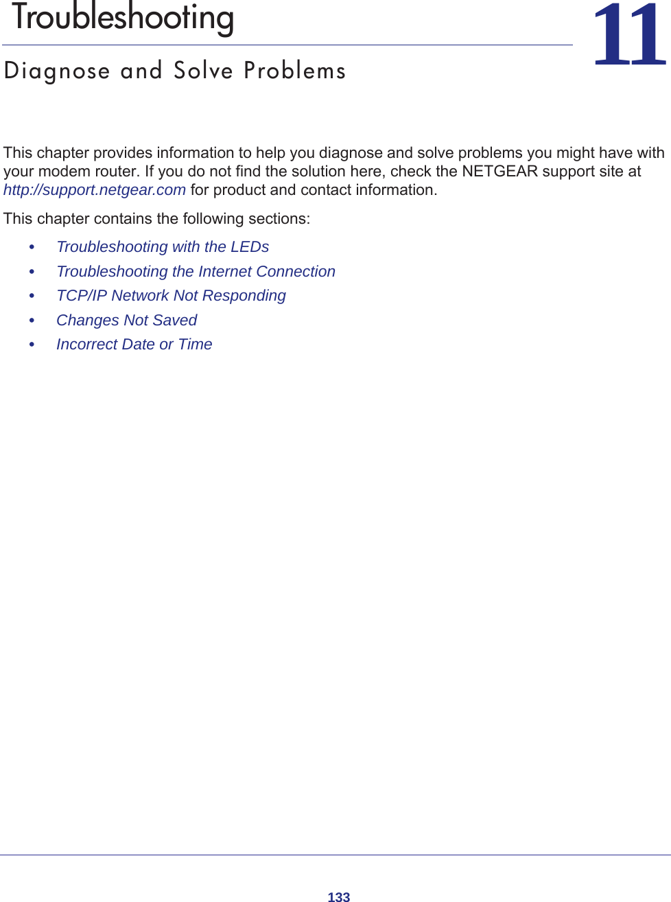 1331111.   TroubleshootingDiagnose and Solve ProblemsThis chapter provides information to help you diagnose and solve problems you might have with your modem router. If you do not find the solution here, check the NETGEAR support site at http://support.netgear.com for product and contact information.This chapter contains the following sections:•     Troubleshooting with the LEDs •     Troubleshooting the Internet Connection •     TCP/IP Network Not Responding •     Changes Not Saved •     Incorrect Date or Time 