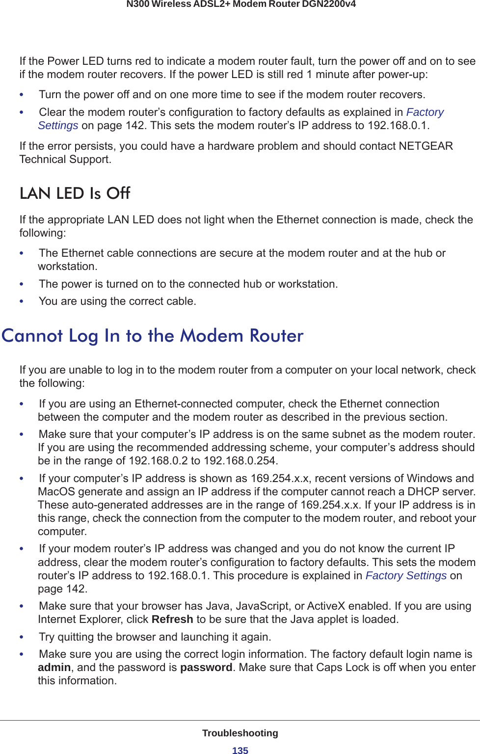 Troubleshooting135 N300 Wireless ADSL2+ Modem Router DGN2200v4If the Power LED turns red to indicate a modem router fault, turn the power off and on to see if the modem router recovers. If the power LED is still red 1 minute after power-up:•     Turn the power off and on one more time to see if the modem router recovers.•     Clear the modem router’s configuration to factory defaults as explained in Factory Settings on page  142. This sets the modem router’s IP address to 192.168.0.1. If the error persists, you could have a hardware problem and should contact NETGEAR Technical Support.LAN LED Is OffIf the appropriate LAN LED does not light when the Ethernet connection is made, check the following:•     The Ethernet cable connections are secure at the modem router and at the hub or workstation.•     The power is turned on to the connected hub or workstation.•     You are using the correct cable.Cannot Log In to the Modem RouterIf you are unable to log in to the modem router from a computer on your local network, check the following:•     If you are using an Ethernet-connected computer, check the Ethernet connection between the computer and the modem router as described in the previous section.•     Make sure that your computer’s IP address is on the same subnet as the modem router. If you are using the recommended addressing scheme, your computer’s address should be in the range of 192.168.0.2 to 192.168.0.254. •     If your computer’s IP address is shown as 169.254.x.x, recent versions of Windows and MacOS generate and assign an IP address if the computer cannot reach a DHCP server. These auto-generated addresses are in the range of 169.254.x.x. If your IP address is in this range, check the connection from the computer to the modem router, and reboot your computer.•     If your modem router’s IP address was changed and you do not know the current IP address, clear the modem router’s configuration to factory defaults. This sets the modem router’s IP address to 192.168.0.1. This procedure is explained in Factory Settings on page  142.•     Make sure that your browser has Java, JavaScript, or ActiveX enabled. If you are using Internet Explorer, click Refresh to be sure that the Java applet is loaded.•     Try quitting the browser and launching it again.•     Make sure you are using the correct login information. The factory default login name is admin, and the password is password. Make sure that Caps Lock is off when you enter this information.