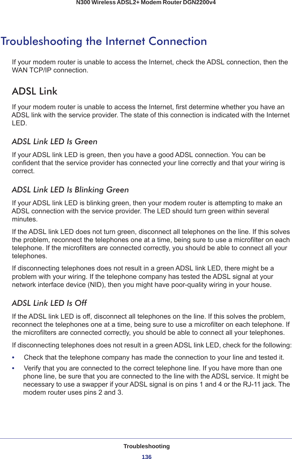 Troubleshooting136N300 Wireless ADSL2+ Modem Router DGN2200v4 Troubleshooting the Internet ConnectionIf your modem router is unable to access the Internet, check the ADSL connection, then the WAN TCP/IP connection. ADSL LinkIf your modem router is unable to access the Internet, first determine whether you have an ADSL link with the service provider. The state of this connection is indicated with the Internet LED.ADSL Link LED Is GreenIf your ADSL link LED is green, then you have a good ADSL connection. You can be confident that the service provider has connected your line correctly and that your wiring is correct.ADSL Link LED Is Blinking GreenIf your ADSL link LED is blinking green, then your modem router is attempting to make an ADSL connection with the service provider. The LED should turn green within several minutes. If the ADSL link LED does not turn green, disconnect all telephones on the line. If this solves the problem, reconnect the telephones one at a time, being sure to use a microfilter on each telephone. If the microfilters are connected correctly, you should be able to connect all your telephones.If disconnecting telephones does not result in a green ADSL link LED, there might be a problem with your wiring. If the telephone company has tested the ADSL signal at your network interface device (NID), then you might have poor-quality wiring in your house.ADSL Link LED Is OffIf the ADSL link LED is off, disconnect all telephones on the line. If this solves the problem, reconnect the telephones one at a time, being sure to use a microfilter on each telephone. If the microfilters are connected correctly, you should be able to connect all your telephones.If disconnecting telephones does not result in a green ADSL link LED, check for the following:•     Check that the telephone company has made the connection to your line and tested it.•     Verify that you are connected to the correct telephone line. If you have more than one phone line, be sure that you are connected to the line with the ADSL service. It might be necessary to use a swapper if your ADSL signal is on pins 1 and 4 or the RJ-11 jack. The modem router uses pins 2 and 3.