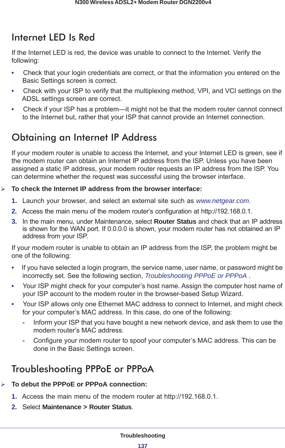 Troubleshooting137 N300 Wireless ADSL2+ Modem Router DGN2200v4Internet LED Is RedIf the Internet LED is red, the device was unable to connect to the Internet. Verify the following:•     Check that your login credentials are correct, or that the information you entered on the Basic Settings screen is correct.•     Check with your ISP to verify that the multiplexing method, VPI, and VCI settings on the ADSL settings screen are correct.•     Check if your ISP has a problem—it might not be that the modem router cannot connect to the Internet but, rather that your ISP that cannot provide an Internet connection.Obtaining an Internet IP AddressIf your modem router is unable to access the Internet, and your Internet LED is green, see if the modem router can obtain an Internet IP address from the ISP. Unless you have been assigned a static IP address, your modem router requests an IP address from the ISP. You can determine whether the request was successful using the browser interface.To check the Internet IP address from the browser interface: 1.  Launch your browser, and select an external site such as www.netgear.com.2.  Access the main menu of the modem router’s configuration at http://192.168.0.1. 3.  In the main menu, under Maintenance, select Router Status and check that an IP address is shown for the WAN port. If 0.0.0.0 is shown, your modem router has not obtained an IP address from your ISP.If your modem router is unable to obtain an IP address from the ISP, the problem might be one of the following:•     If you have selected a login program, the service name, user name, or password might be incorrectly set. See the following section, Troubleshooting PPPoE or PPPoA .•     Your ISP might check for your computer’s host name. Assign the computer host name of your ISP account to the modem router in the browser-based Setup Wizard.•     Your ISP allows only one Ethernet MAC address to connect to Internet, and might check for your computer’s MAC address. In this case, do one of the following:-Inform your ISP that you have bought a new network device, and ask them to use the modem router’s MAC address.-Configure your modem router to spoof your computer’s MAC address. This can be done in the Basic Settings screen. Troubleshooting PPPoE or PPPoATo debut the PPPoE or PPPoA connection:1.  Access the main menu of the modem router at http://192.168.0.1.2.  Select Maintenance &gt; Router Status.