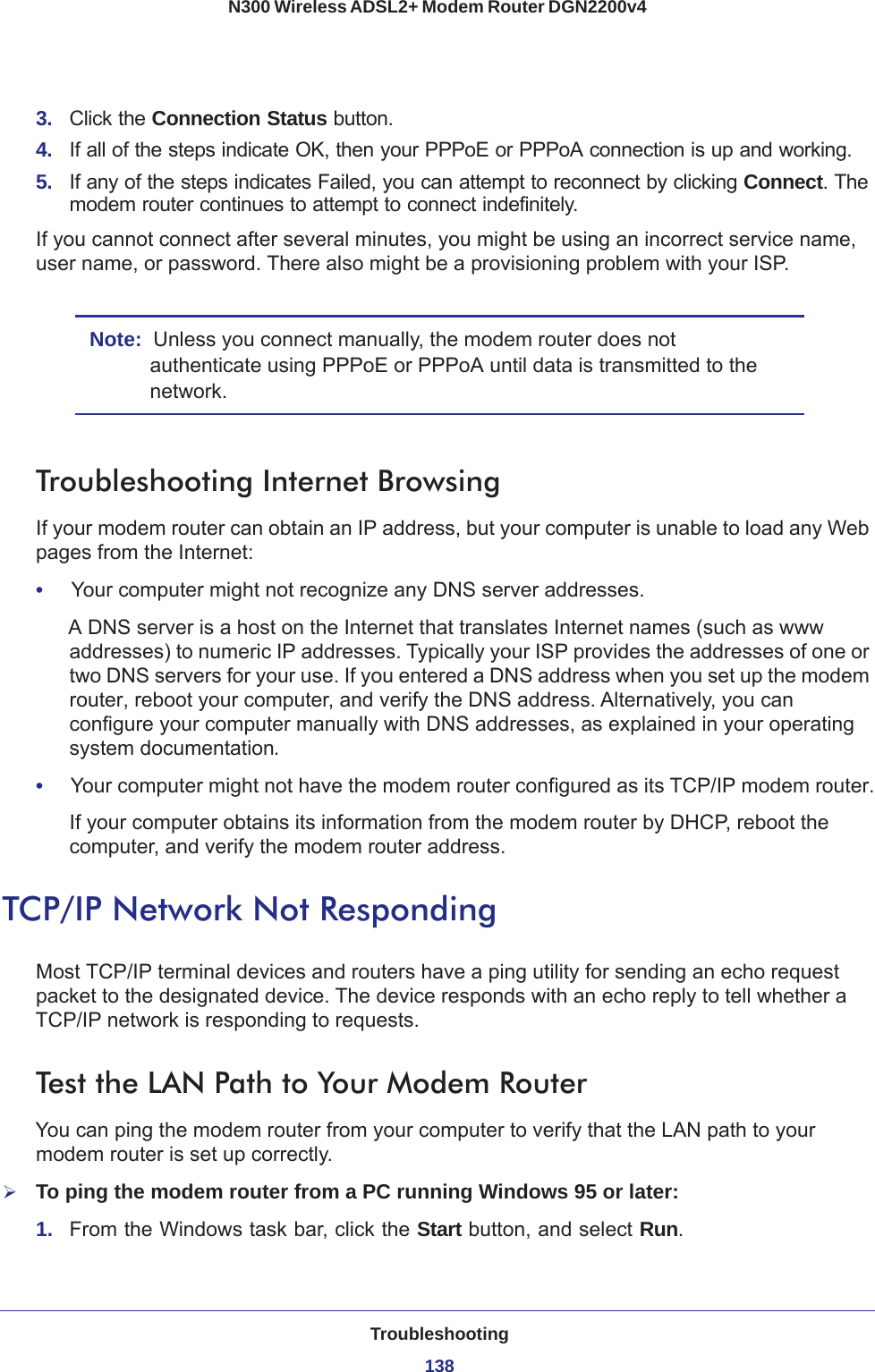 Troubleshooting138N300 Wireless ADSL2+ Modem Router DGN2200v4 3.  Click the Connection Status button.4.  If all of the steps indicate OK, then your PPPoE or PPPoA connection is up and working.5.  If any of the steps indicates Failed, you can attempt to reconnect by clicking Connect. The modem router continues to attempt to connect indefinitely.If you cannot connect after several minutes, you might be using an incorrect service name, user name, or password. There also might be a provisioning problem with your ISP.Note:  Unless you connect manually, the modem router does not authenticate using PPPoE or PPPoA until data is transmitted to the network.Troubleshooting Internet BrowsingIf your modem router can obtain an IP address, but your computer is unable to load any Web pages from the Internet:•     Your computer might not recognize any DNS server addresses. A DNS server is a host on the Internet that translates Internet names (such as www addresses) to numeric IP addresses. Typically your ISP provides the addresses of one or two DNS servers for your use. If you entered a DNS address when you set up the modem router, reboot your computer, and verify the DNS address. Alternatively, you can configure your computer manually with DNS addresses, as explained in your operating system documentation.•     Your computer might not have the modem router configured as its TCP/IP modem router.If your computer obtains its information from the modem router by DHCP, reboot the computer, and verify the modem router address.TCP/IP Network Not RespondingMost TCP/IP terminal devices and routers have a ping utility for sending an echo request packet to the designated device. The device responds with an echo reply to tell whether a TCP/IP network is responding to requests.Test the LAN Path to Your Modem RouterYou can ping the modem router from your computer to verify that the LAN path to your modem router is set up correctly.To ping the modem router from a PC running Windows 95 or later:1.  From the Windows task bar, click the Start button, and select Run.