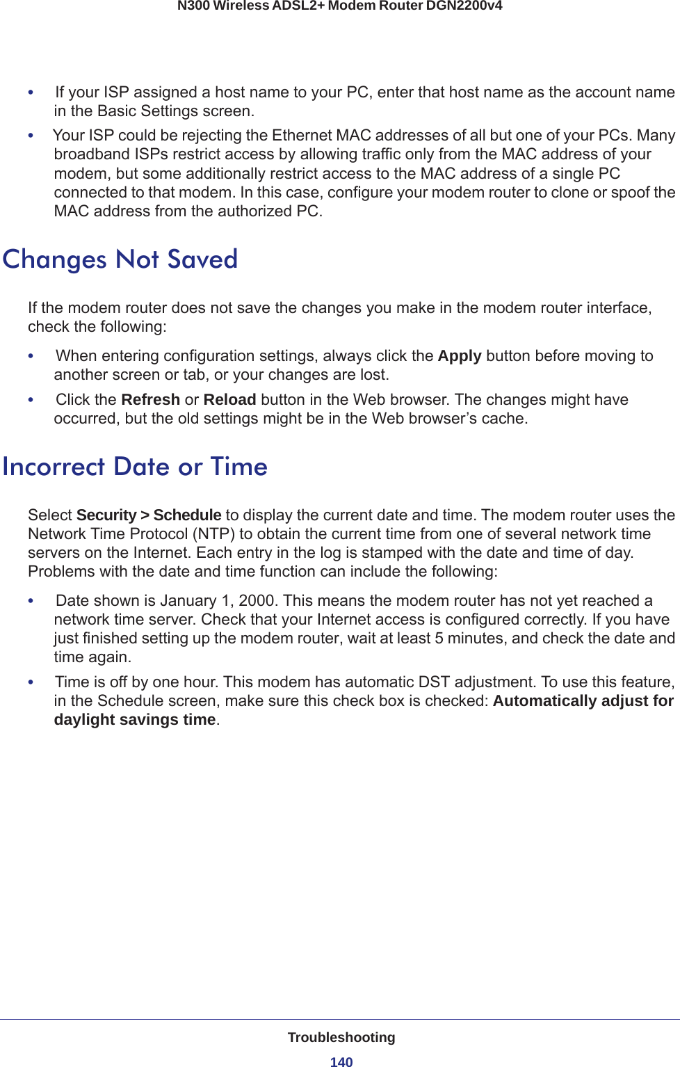 Troubleshooting140N300 Wireless ADSL2+ Modem Router DGN2200v4 •     If your ISP assigned a host name to your PC, enter that host name as the account name in the Basic Settings screen.•     Your ISP could be rejecting the Ethernet MAC addresses of all but one of your PCs. Many broadband ISPs restrict access by allowing traffic only from the MAC address of your modem, but some additionally restrict access to the MAC address of a single PC connected to that modem. In this case, configure your modem router to clone or spoof the MAC address from the authorized PC. Changes Not SavedIf the modem router does not save the changes you make in the modem router interface, check the following:•     When entering configuration settings, always click the Apply button before moving to another screen or tab, or your changes are lost. •     Click the Refresh or Reload button in the Web browser. The changes might have occurred, but the old settings might be in the Web browser’s cache.Incorrect Date or TimeSelect Security &gt; Schedule to display the current date and time. The modem router uses the Network Time Protocol (NTP) to obtain the current time from one of several network time servers on the Internet. Each entry in the log is stamped with the date and time of day. Problems with the date and time function can include the following:•     Date shown is January 1, 2000. This means the modem router has not yet reached a network time server. Check that your Internet access is configured correctly. If you have just finished setting up the modem router, wait at least 5 minutes, and check the date and time again.•     Time is off by one hour. This modem has automatic DST adjustment. To use this feature, in the Schedule screen, make sure this check box is checked: Automatically adjust for daylight savings time.