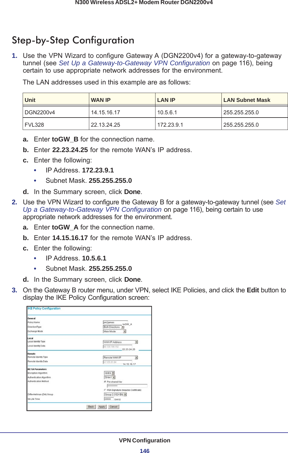 VPN Configuration146N300 Wireless ADSL2+ Modem Router DGN2200v4Step-by-Step Configuration1.  Use the VPN Wizard to configure Gateway A (DGN2200v4) for a gateway-to-gateway tunnel (see Set Up a Gateway-to-Gateway VPN Configuration on page 116), being certain to use appropriate network addresses for the environment.The LAN addresses used in this example are as follows:Unit WAN IP LAN IP LAN Subnet MaskDGN2200v4 14.15.16.17 10.5.6.1 255.255.255.0FVL328 22.13.24.25 172.23.9.1 255.255.255.0a. Enter toGW_B for the connection name.b.  Enter 22.23.24.25 for the remote WAN’s IP address.c.  Enter the following:•     IP Address. 172.23.9.1 •     Subnet Mask. 255.255.255.0 d.  In the Summary screen, click Done.2.  Use the VPN Wizard to configure the Gateway B for a gateway-to-gateway tunnel (see Set Up a Gateway-to-Gateway VPN Configuration on page 116), being certain to use appropriate network addresses for the environment.a. Enter toGW_A for the connection name.b.  Enter 14.15.16.17 for the remote WAN’s IP address.c.  Enter the following:•     IP Address. 10.5.6.1•     Subnet Mask. 255.255.255.0 d.  In the Summary screen, click Done.3.  On the Gateway B router menu, under VPN, select IKE Policies, and click the Edit button to display the IKE Policy Configuration screen:toGW_A14.15.16.1722.23.24.25