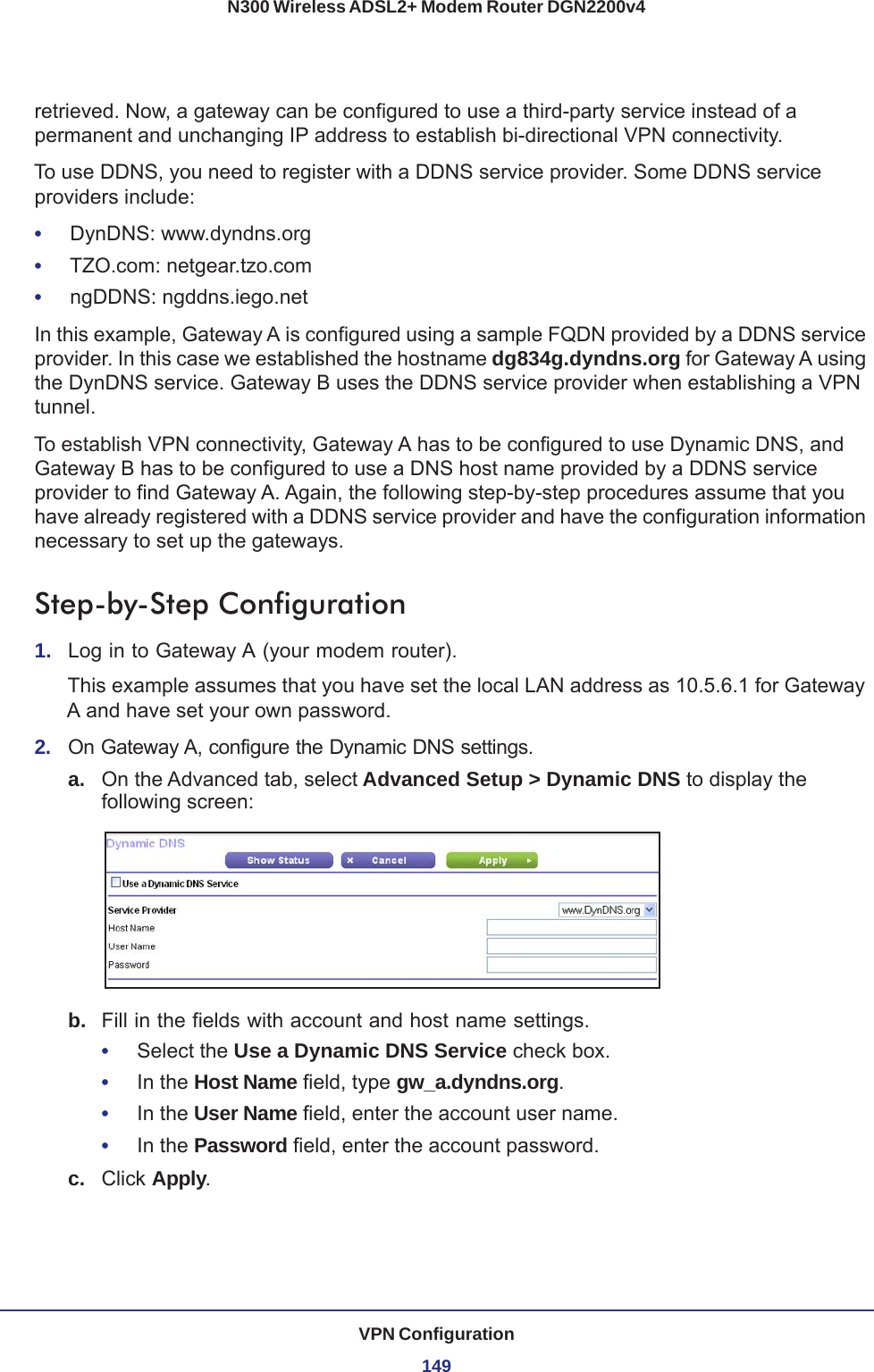 VPN Configuration149N300 Wireless ADSL2+ Modem Router DGN2200v4retrieved. Now, a gateway can be configured to use a third-party service instead of a permanent and unchanging IP address to establish bi-directional VPN connectivity.To use DDNS, you need to register with a DDNS service provider. Some DDNS service providers include:•     DynDNS: www.dyndns.org•     TZO.com: netgear.tzo.com•     ngDDNS: ngddns.iego.netIn this example, Gateway A is configured using a sample FQDN provided by a DDNS service provider. In this case we established the hostname dg834g.dyndns.org for Gateway A using the DynDNS service. Gateway B uses the DDNS service provider when establishing a VPN tunnel. To establish VPN connectivity, Gateway A has to be configured to use Dynamic DNS, and Gateway B has to be configured to use a DNS host name provided by a DDNS service provider to find Gateway A. Again, the following step-by-step procedures assume that you have already registered with a DDNS service provider and have the configuration information necessary to set up the gateways.Step-by-Step Configuration1.  Log in to Gateway A (your modem router).This example assumes that you have set the local LAN address as 10.5.6.1 for Gateway A and have set your own password.2.  On Gateway A, configure the Dynamic DNS settings.a. On the Advanced tab, select Advanced Setup &gt; Dynamic DNS to display the following screen:b.  Fill in the fields with account and host name settings.•     Select the Use a Dynamic DNS Service check box.•     In the Host Name field, type gw_a.dyndns.org.•     In the User Name field, enter the account user name.•     In the Password field, enter the account password.c.  Click Apply.