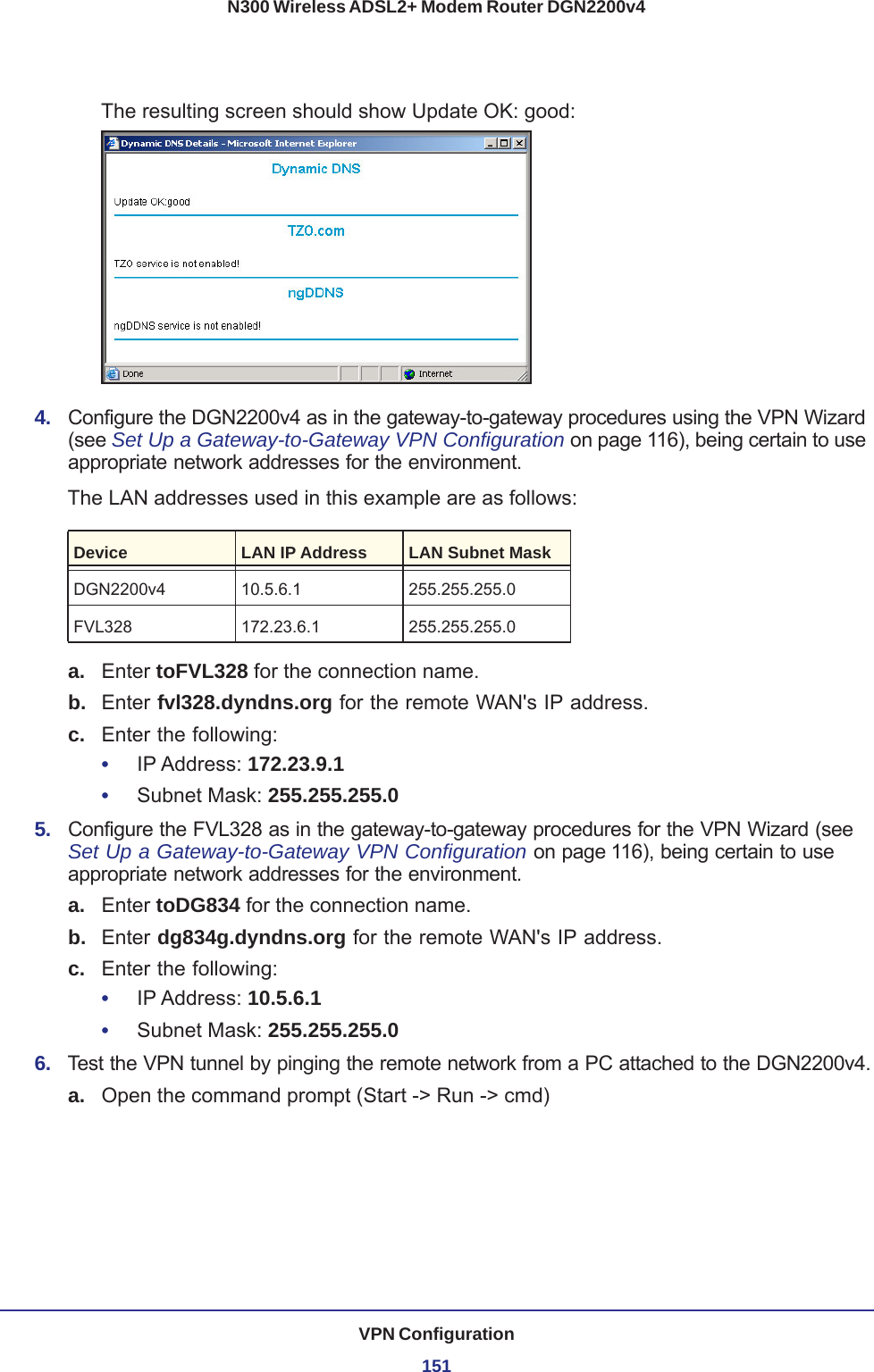 VPN Configuration151N300 Wireless ADSL2+ Modem Router DGN2200v4The resulting screen should show Update OK: good:4.  Configure the DGN2200v4 as in the gateway-to-gateway procedures using the VPN Wizard (see Set Up a Gateway-to-Gateway VPN Configuration on page 116), being certain to use appropriate network addresses for the environment.The LAN addresses used in this example are as follows:Device LAN IP Address LAN Subnet MaskDGN2200v4 10.5.6.1 255.255.255.0FVL328 172.23.6.1 255.255.255.0a. Enter toFVL328 for the connection name.b.  Enter fvl328.dyndns.org for the remote WAN&apos;s IP address.c.  Enter the following:•     IP Address: 172.23.9.1 •     Subnet Mask: 255.255.255.0 5.  Configure the FVL328 as in the gateway-to-gateway procedures for the VPN Wizard (see Set Up a Gateway-to-Gateway VPN Configuration on page 116), being certain to use appropriate network addresses for the environment.a. Enter toDG834 for the connection name.b.  Enter dg834g.dyndns.org for the remote WAN&apos;s IP address.c.  Enter the following:•     IP Address: 10.5.6.1 •     Subnet Mask: 255.255.255.0 6.  Test the VPN tunnel by pinging the remote network from a PC attached to the DGN2200v4.a. Open the command prompt (Start -&gt; Run -&gt; cmd)