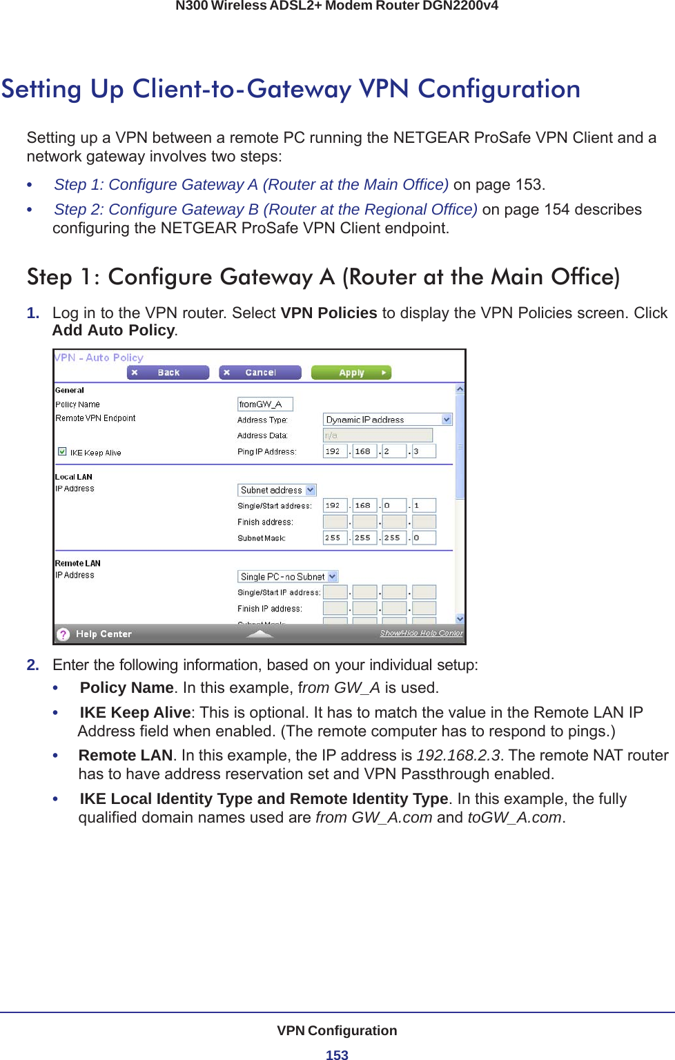 VPN Configuration153N300 Wireless ADSL2+ Modem Router DGN2200v4Setting Up Client-to-Gateway VPN ConfigurationSetting up a VPN between a remote PC running the NETGEAR ProSafe VPN Client and a network gateway involves two steps:•     Step 1: Configure Gateway A (Router at the Main Office) on page  153.•     Step 2: Configure Gateway B (Router at the Regional Office) on page  154 describes configuring the NETGEAR ProSafe VPN Client endpoint.Step 1: Configure Gateway A (Router at the Main Office)1.  Log in to the VPN router. Select VPN Policies to display the VPN Policies screen. Click Add Auto Policy.2.  Enter the following information, based on your individual setup:•     Policy Name. In this example, from GW_A is used.•     IKE Keep Alive: This is optional. It has to match the value in the Remote LAN IP Address field when enabled. (The remote computer has to respond to pings.)•     Remote LAN. In this example, the IP address is 192.168.2.3. The remote NAT router has to have address reservation set and VPN Passthrough enabled.•     IKE Local Identity Type and Remote Identity Type. In this example, the fully qualified domain names used are from GW_A.com and toGW_A.com.