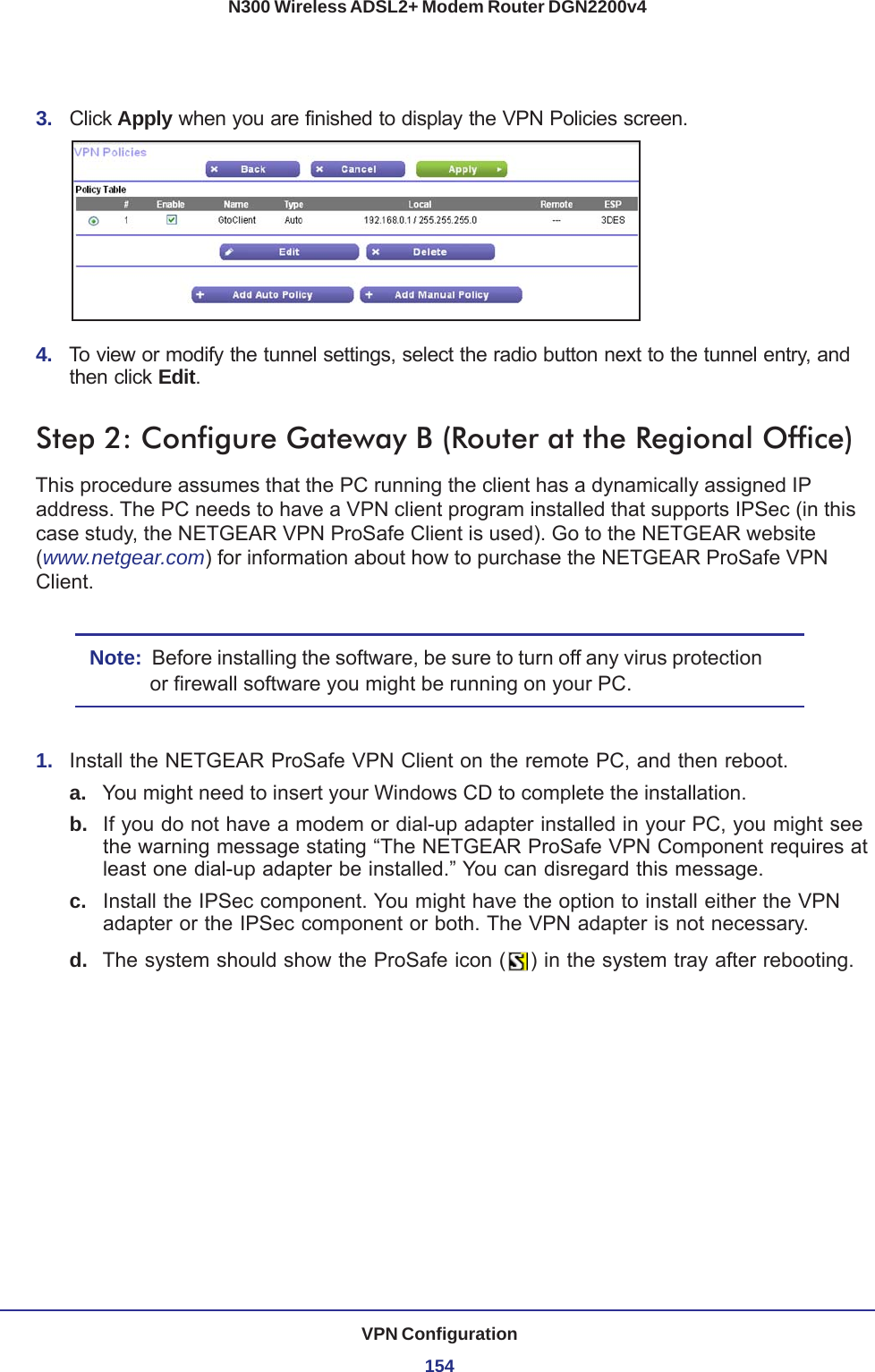 VPN Configuration154N300 Wireless ADSL2+ Modem Router DGN2200v43.  Click Apply when you are finished to display the VPN Policies screen.4.  To view or modify the tunnel settings, select the radio button next to the tunnel entry, and then click Edit. Step 2: Configure Gateway B (Router at the Regional Office)This procedure assumes that the PC running the client has a dynamically assigned IP address. The PC needs to have a VPN client program installed that supports IPSec (in this case study, the NETGEAR VPN ProSafe Client is used). Go to the NETGEAR website (www.netgear.com) for information about how to purchase the NETGEAR ProSafe VPN Client.Note:  Before installing the software, be sure to turn off any virus protection or firewall software you might be running on your PC.1.  Install the NETGEAR ProSafe VPN Client on the remote PC, and then reboot.a. You might need to insert your Windows CD to complete the installation.b.  If you do not have a modem or dial-up adapter installed in your PC, you might see the warning message stating “The NETGEAR ProSafe VPN Component requires at least one dial-up adapter be installed.” You can disregard this message.c.  Install the IPSec component. You might have the option to install either the VPN adapter or the IPSec component or both. The VPN adapter is not necessary.d.  The system should show the ProSafe icon ( ) in the system tray after rebooting.