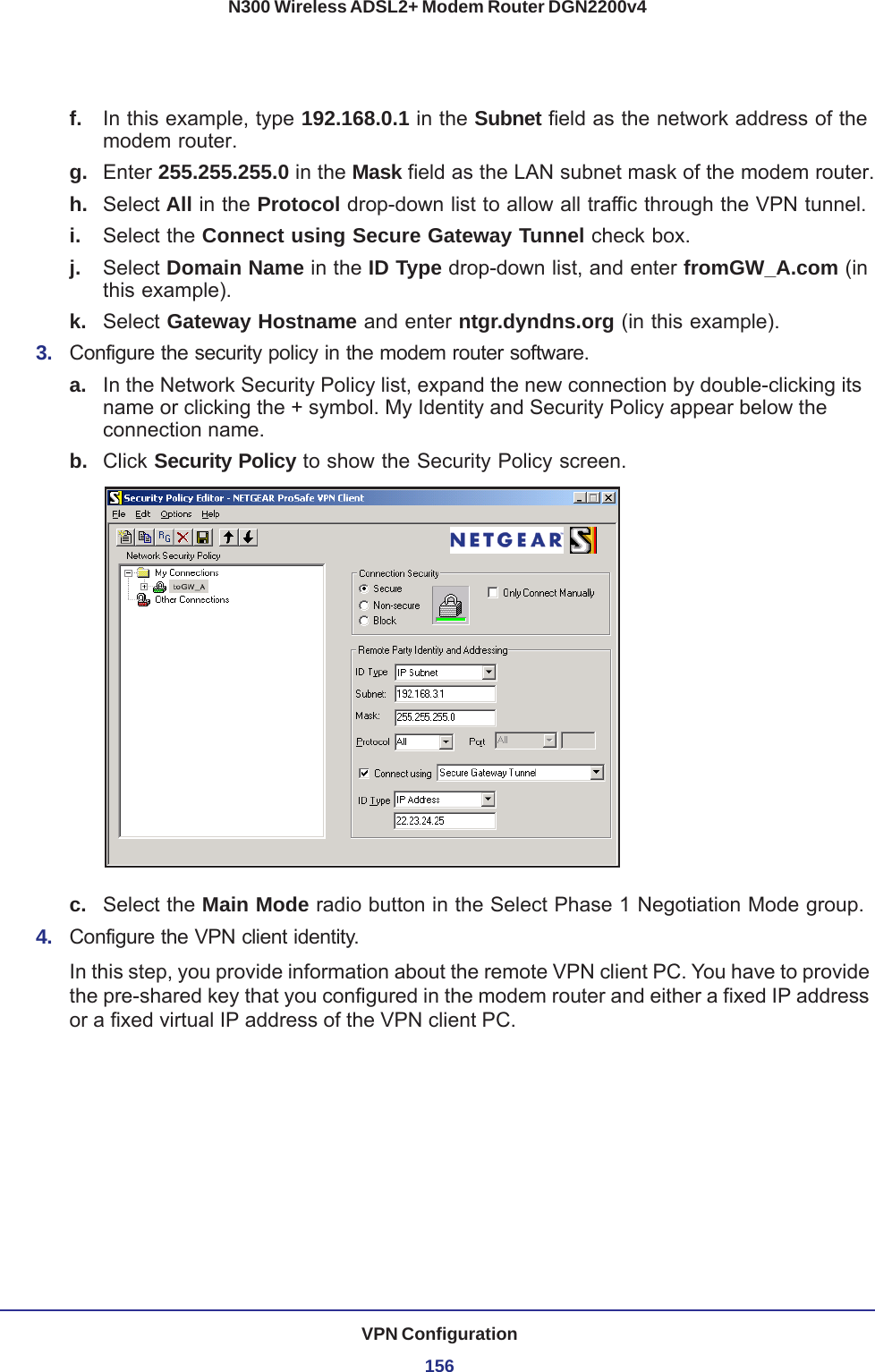 VPN Configuration156N300 Wireless ADSL2+ Modem Router DGN2200v4f.  In this example, type 192.168.0.1 in the Subnet field as the network address of the modem router.g.  Enter 255.255.255.0 in the Mask field as the LAN subnet mask of the modem router.h.  Select All in the Protocol drop-down list to allow all traffic through the VPN tunnel. i.  Select the Connect using Secure Gateway Tunnel check box. j.  Select Domain Name in the ID Type drop-down list, and enter fromGW_A.com (in this example). k.  Select Gateway Hostname and enter ntgr.dyndns.org (in this example).3.  Configure the security policy in the modem router software.a. In the Network Security Policy list, expand the new connection by double-clicking its name or clicking the + symbol. My Identity and Security Policy appear below the connection name.b.  Click Security Policy to show the Security Policy screen.c.  Select the Main Mode radio button in the Select Phase 1 Negotiation Mode group. 4.  Configure the VPN client identity.In this step, you provide information about the remote VPN client PC. You have to provide the pre-shared key that you configured in the modem router and either a fixed IP address or a fixed virtual IP address of the VPN client PC.