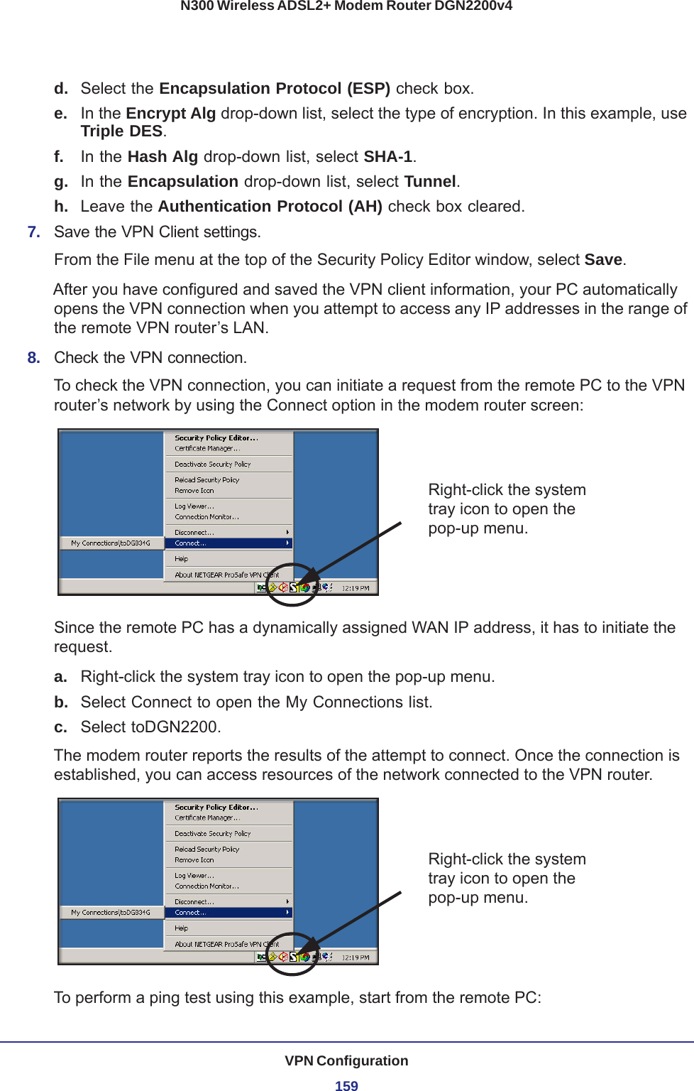 VPN Configuration159N300 Wireless ADSL2+ Modem Router DGN2200v4d.  Select the Encapsulation Protocol (ESP) check box. e.  In the Encrypt Alg drop-down list, select the type of encryption. In this example, use Triple DES.f.  In the Hash Alg drop-down list, select SHA-1. g.  In the Encapsulation drop-down list, select Tunnel. h.  Leave the Authentication Protocol (AH) check box cleared. 7.  Save the VPN Client settings. From the File menu at the top of the Security Policy Editor window, select Save. After you have configured and saved the VPN client information, your PC automatically opens the VPN connection when you attempt to access any IP addresses in the range of the remote VPN router’s LAN.8.  Check the VPN connection.To check the VPN connection, you can initiate a request from the remote PC to the VPN router’s network by using the Connect option in the modem router screen:Right-click the system tray icon to open the pop-up menu.Since the remote PC has a dynamically assigned WAN IP address, it has to initiate the request. a. Right-click the system tray icon to open the pop-up menu. b.  Select Connect to open the My Connections list.c.  Select toDGN2200.The modem router reports the results of the attempt to connect. Once the connection is established, you can access resources of the network connected to the VPN router. Right-click the system tray icon to open the pop-up menu.To perform a ping test using this example, start from the remote PC: