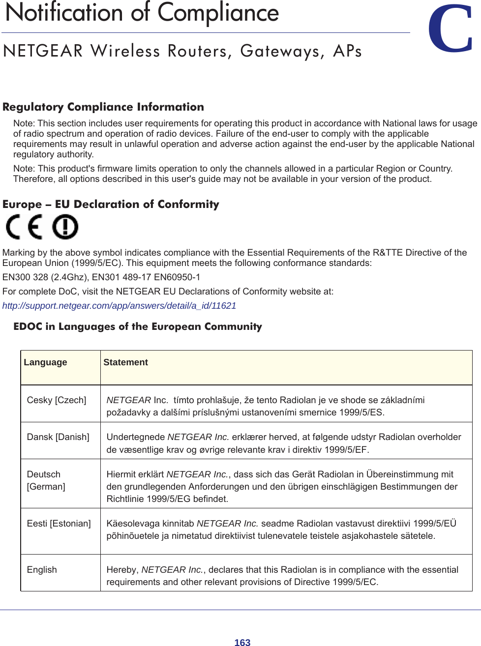 163CC.   Notification of ComplianceNETGEAR Wireless Routers, Gateways, APsRegulatory Compliance InformationNote: This section includes user requirements for operating this product in accordance with National laws for usage of radio spectrum and operation of radio devices. Failure of the end-user to comply with the applicable requirements may result in unlawful operation and adverse action against the end-user by the applicable National regulatory authority.Note: This product&apos;s firmware limits operation to only the channels allowed in a particular Region or Country.  Therefore, all options described in this user&apos;s guide may not be available in your version of the product.Europe – EU Declaration of Conformity Marking by the above symbol indicates compliance with the Essential Requirements of the R&amp;TTE Directive of the European Union (1999/5/EC). This equipment meets the following conformance standards:EN300 328 (2.4Ghz), EN301 489-17 EN60950-1For complete DoC, visit the NETGEAR EU Declarations of Conformity website at:http://support.netgear.com/app/answers/detail/a_id/11621EDOC in Languages of the European CommunityLanguage StatementCesky [Czech] NETGEAR Inc.  tímto prohlašuje, že tento Radiolan je ve shode se základními požadavky a dalšími príslušnými ustanoveními smernice 1999/5/ES.Dansk [Danish] Undertegnede NETGEAR Inc. erklærer herved, at følgende udstyr Radiolan overholder de væsentlige krav og øvrige relevante krav i direktiv 1999/5/EF.Deutsch [German]Hiermit erklärt NETGEAR Inc., dass sich das Gerät Radiolan in Übereinstimmung mit den grundlegenden Anforderungen und den übrigen einschlägigen Bestimmungen der Richtlinie 1999/5/EG befindet.Eesti [Estonian] Käesolevaga kinnitab NETGEAR Inc. seadme Radiolan vastavust direktiivi 1999/5/EÜ põhinõuetele ja nimetatud direktiivist tulenevatele teistele asjakohastele sätetele.English Hereby, NETGEAR Inc., declares that this Radiolan is in compliance with the essential requirements and other relevant provisions of Directive 1999/5/EC.