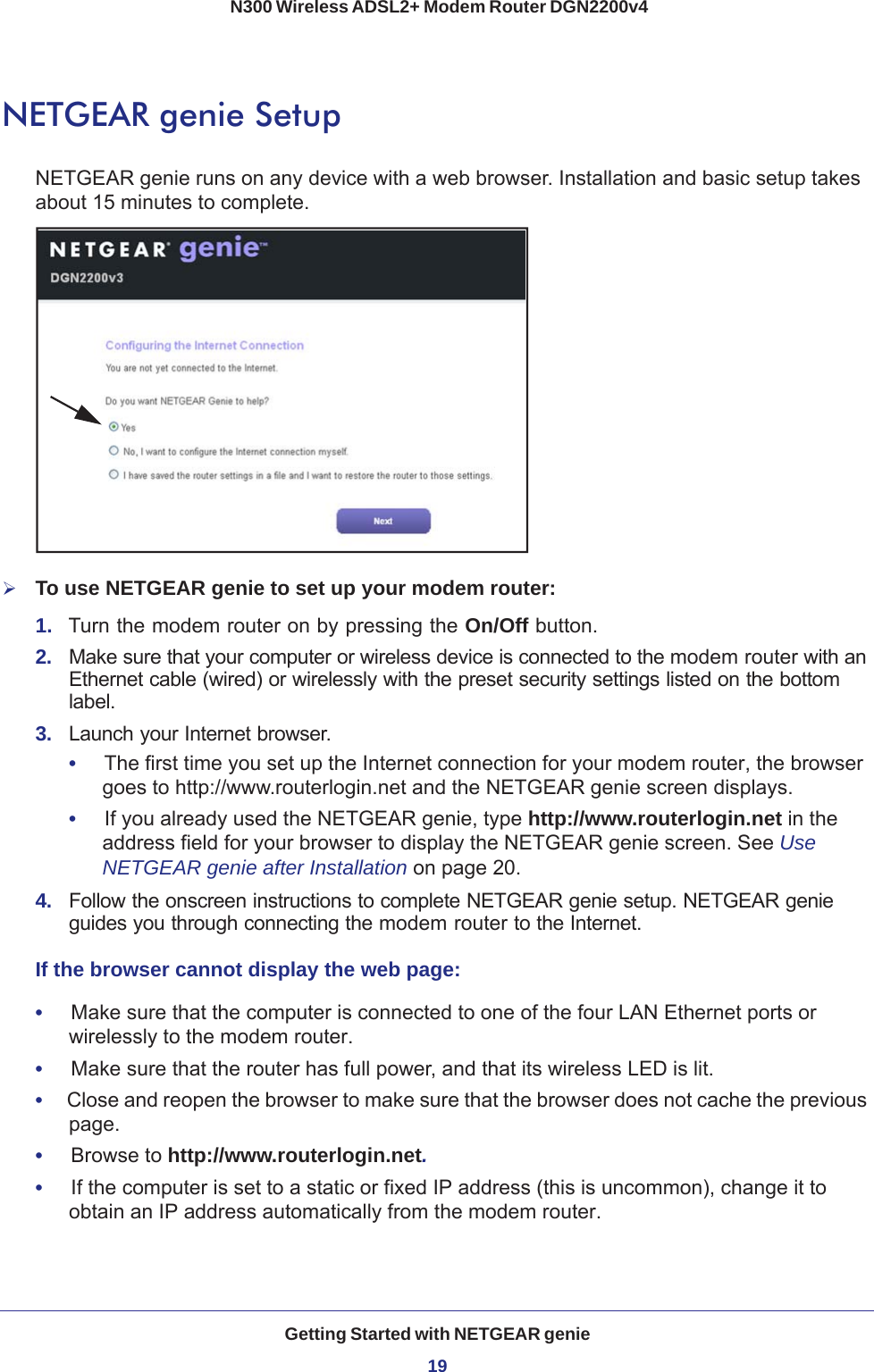 Getting Started with NETGEAR genie19 N300 Wireless ADSL2+ Modem Router DGN2200v4NETGEAR genie SetupNETGEAR genie runs on any device with a web browser. Installation and basic setup takes about 15  minutes to complete. To use NETGEAR genie to set up your modem router:1.  Turn the modem router on by pressing the On/Off button. 2.  Make sure that your computer or wireless device is connected to the modem router with an Ethernet cable (wired) or wirelessly with the preset security settings listed on the bottom label.3.  Launch your Internet browser.•     The first time you set up the Internet connection for your modem router, the browser goes to http://www.routerlogin.net and the NETGEAR genie screen displays.•     If you already used the NETGEAR genie, type http://www.routerlogin.net in the address field for your browser to display the NETGEAR genie screen. See Use NETGEAR genie after Installation on page  20.4.  Follow the onscreen instructions to complete NETGEAR genie setup. NETGEAR genie guides you through connecting the modem router to the Internet. If the browser cannot display the web page: •     Make sure that the computer is connected to one of the four LAN Ethernet ports or wirelessly to the modem router.•     Make sure that the router has full power, and that its wireless LED is lit.•     Close and reopen the browser to make sure that the browser does not cache the previous page.•     Browse to http://www.routerlogin.net.•     If the computer is set to a static or fixed IP address (this is uncommon), change it to obtain an IP address automatically from the modem router.