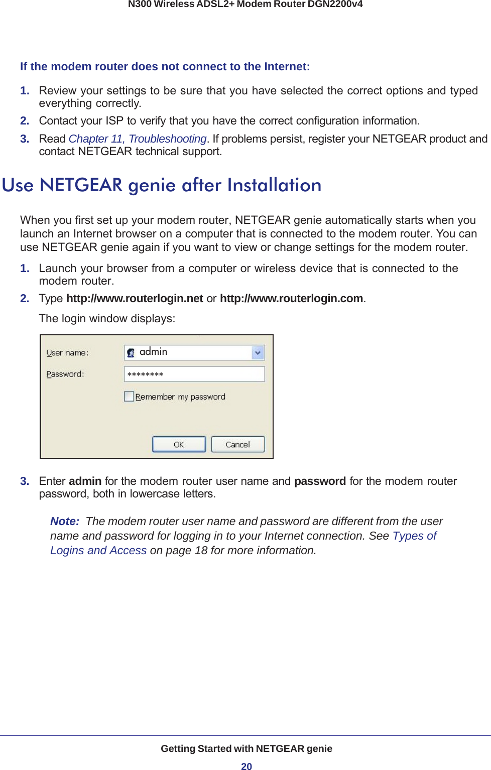 Getting Started with NETGEAR genie20N300 Wireless ADSL2+ Modem Router DGN2200v4 If the modem router does not connect to the Internet:1.  Review your settings to be sure that you have selected the correct options and typed everything correctly. 2.  Contact your ISP to verify that you have the correct configuration information.3.  Read Chapter 11, Troubleshooting. If problems persist, register your NETGEAR product and contact NETGEAR technical support.Use NETGEAR genie after InstallationWhen you first set up your modem router, NETGEAR genie automatically starts when you launch an Internet browser on a computer that is connected to the modem router. You can use NETGEAR genie again if you want to view or change settings for the modem router.1.  Launch your browser from a computer or wireless device that is connected to the modem router.2.  Type http://www.routerlogin.net or http://www.routerlogin.com.The login window displays:admin********3.  Enter admin for the modem router user name and password for the modem router password, both in lowercase letters. Note:  The modem router user name and password are different from the user name and password for logging in to your Internet connection. See Types of Logins and Access on page  18 for more information.