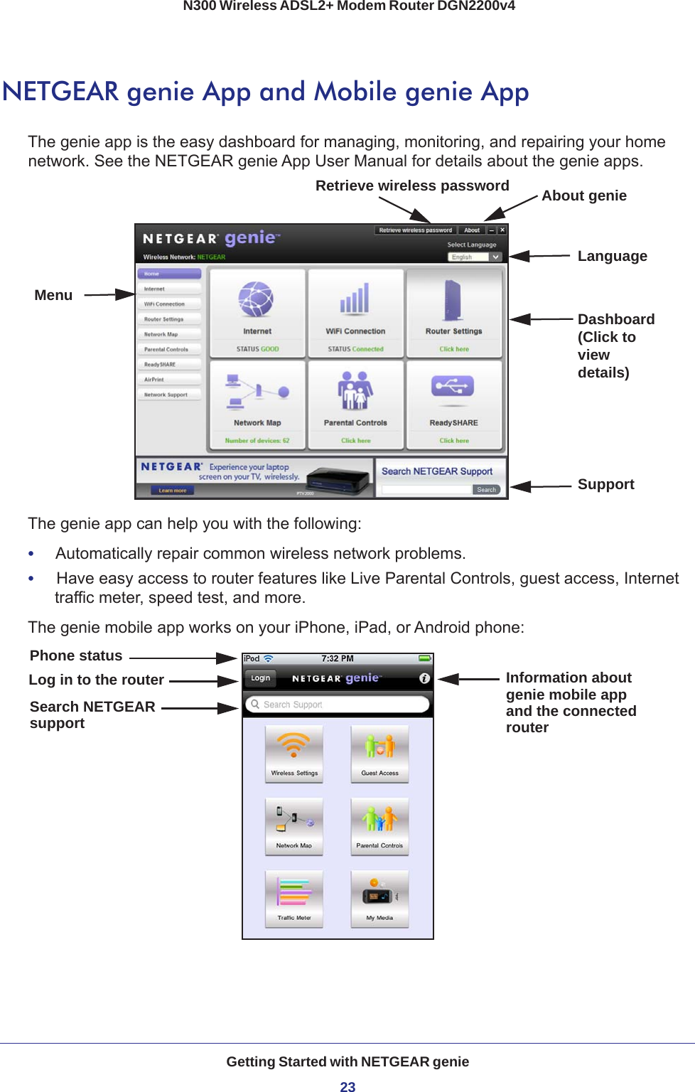 Getting Started with NETGEAR genie23 N300 Wireless ADSL2+ Modem Router DGN2200v4NETGEAR genie App and Mobile genie AppThe genie app is the easy dashboard for managing, monitoring, and repairing your home network. See the NETGEAR genie App User Manual for details about the genie apps.MenuLanguageSupportDashboard (Click to view details)Retrieve wireless password About genieThe genie app can help you with the following:•     Automatically repair common wireless network problems.•     Have easy access to router features like Live Parental Controls, guest access, Internet traffic meter, speed test, and more.The genie mobile app works on your iPhone, iPad, or Android phone:Log in to the router Information aboutgenie mobile appPhone statusSearch NETGEARsupport and the connectedrouter