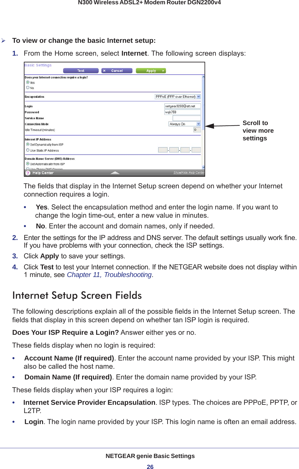 NETGEAR genie Basic Settings26N300 Wireless ADSL2+ Modem Router DGN2200v4 To view or change the basic Internet setup:1.  From the Home screen, select Internet. The following screen displays:Scroll to view more settingsThe fields that display in the Internet Setup screen depend on whether your Internet connection requires a login.•     Yes. Select the encapsulation method and enter the login name. If you want to change the login time-out, enter a new value in minutes.•     No. Enter the account and domain names, only if needed.2.  Enter the settings for the IP address and DNS server. The default settings usually work fine. If you have problems with your connection, check the ISP settings.3.  Click Apply to save your settings.4.  Click Test to test your Internet connection. If the NETGEAR website does not display within 1 minute, see Chapter 11, Troubleshooting.Internet Setup Screen FieldsThe following descriptions explain all of the possible fields in the Internet Setup screen. The fields that display in this screen depend on whether tan ISP login is required.Does Your ISP Require a Login? Answer either yes or no.These fields display when no login is required:•     Account Name (If required). Enter the account name provided by your ISP. This might also be called the host name.•     Domain Name (If required). Enter the domain name provided by your ISP.These fields display when your ISP requires a login:•     Internet Service Provider Encapsulation. ISP types. The choices are PPPoE, PPTP, or L2TP.•     Login. The login name provided by your ISP. This login name is often an email address.