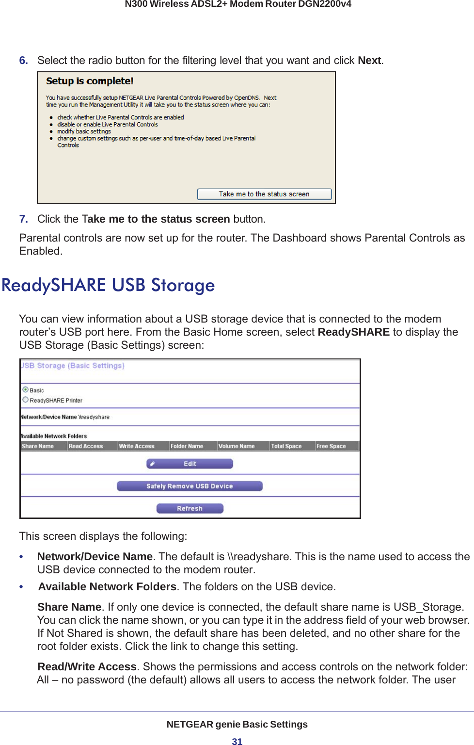 NETGEAR genie Basic Settings31 N300 Wireless ADSL2+ Modem Router DGN2200v46.  Select the radio button for the filtering level that you want and click Next.7.  Click the Take me to the status screen button.Parental controls are now set up for the router. The Dashboard shows Parental Controls as Enabled.ReadySHARE USB StorageYou can view information about a USB storage device that is connected to the modem router’s USB port here. From the Basic Home screen, select ReadySHARE to display the USB Storage (Basic Settings) screen:This screen displays the following:•     Network/Device Name. The default is \\readyshare. This is the name used to access the USB device connected to the modem router.•     Available Network Folders. The folders on the USB device.Share Name. If only one device is connected, the default share name is USB_Storage. You can click the name shown, or you can type it in the address field of your web browser. If Not Shared is shown, the default share has been deleted, and no other share for the root folder exists. Click the link to change this setting.Read/Write Access. Shows the permissions and access controls on the network folder: All – no password (the default) allows all users to access the network folder. The user 