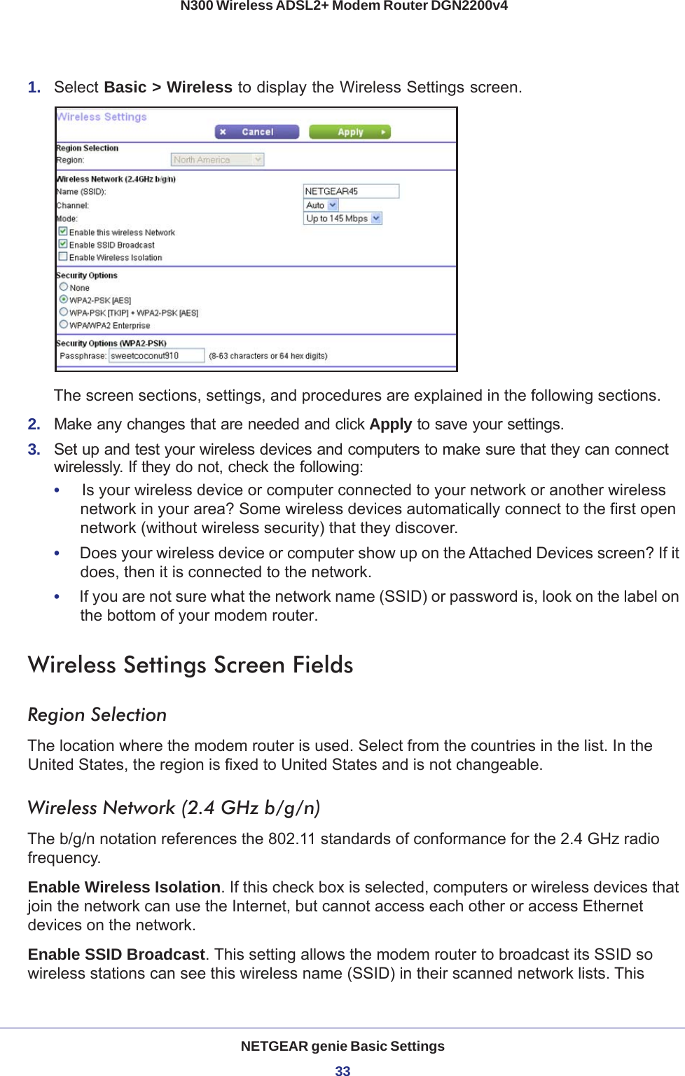 NETGEAR genie Basic Settings33 N300 Wireless ADSL2+ Modem Router DGN2200v41.  Select Basic &gt; Wireless to display the Wireless Settings screen.The screen sections, settings, and procedures are explained in the following sections.2.  Make any changes that are needed and click Apply to save your settings.3.  Set up and test your wireless devices and computers to make sure that they can connect wirelessly. If they do not, check the following:•     Is your wireless device or computer connected to your network or another wireless network in your area? Some wireless devices automatically connect to the first open network (without wireless security) that they discover.•     Does your wireless device or computer show up on the Attached Devices screen? If it does, then it is connected to the network.•     If you are not sure what the network name (SSID) or password is, look on the label on the bottom of your modem router.Wireless Settings Screen FieldsRegion SelectionThe location where the modem router is used. Select from the countries in the list. In the United States, the region is fixed to United States and is not changeable.Wireless Network (2.4 GHz b/g/n)The b/g/n notation references the 802.11 standards of conformance for the 2.4 GHz radio frequency.Enable Wireless Isolation. If this check box is selected, computers or wireless devices that join the network can use the Internet, but cannot access each other or access Ethernet devices on the network.Enable SSID Broadcast. This setting allows the modem router to broadcast its SSID so wireless stations can see this wireless name (SSID) in their scanned network lists. This 