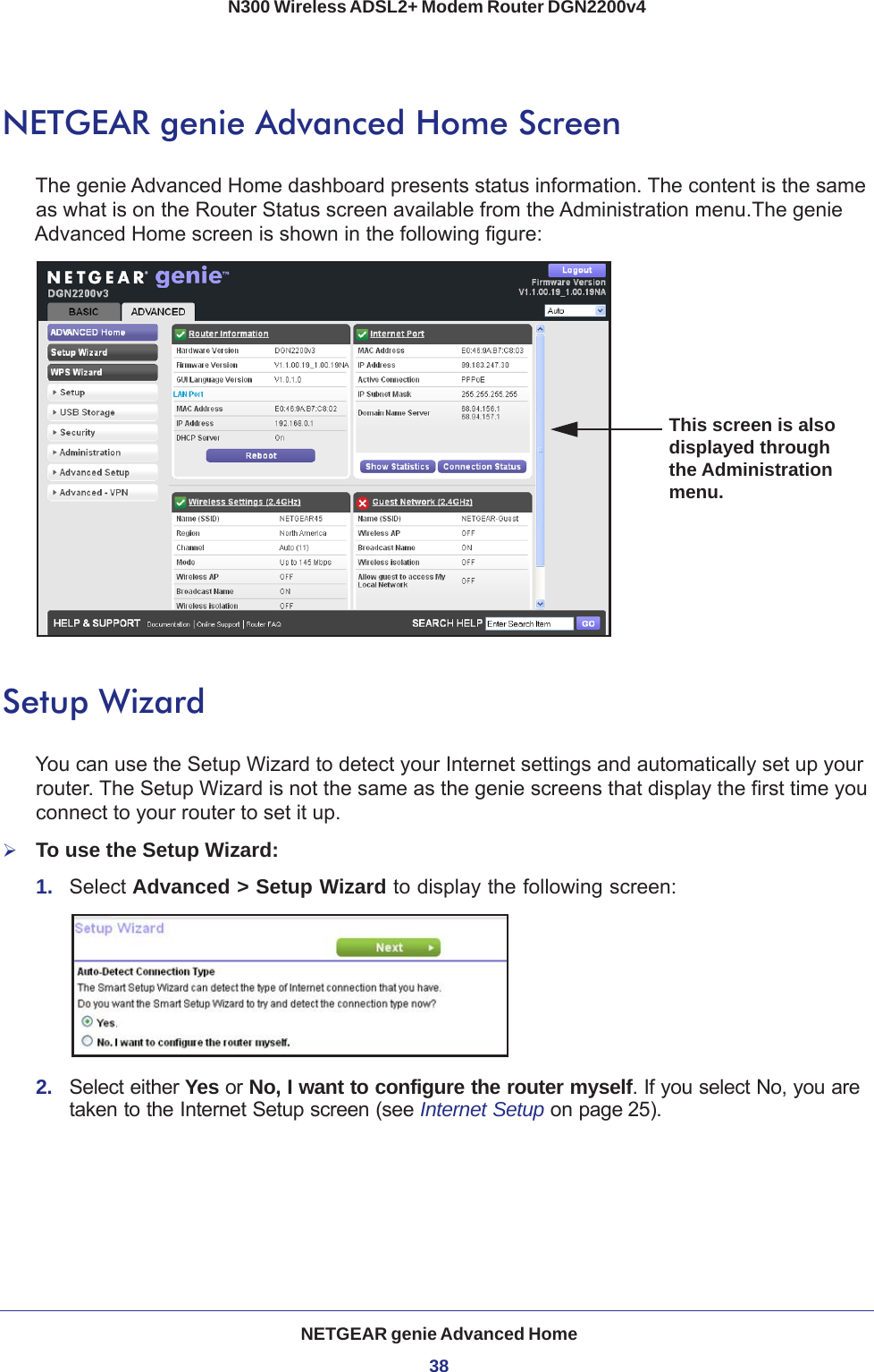 NETGEAR genie Advanced Home38N300 Wireless ADSL2+ Modem Router DGN2200v4 NETGEAR genie Advanced Home ScreenThe genie Advanced Home dashboard presents status information. The content is the same as what is on the Router Status screen available from the Administration menu.The genie Advanced Home screen is shown in the following figure:This screen is also displayed through the Administration menu.Setup WizardYou can use the Setup Wizard to detect your Internet settings and automatically set up your router. The Setup Wizard is not the same as the genie screens that display the first time you connect to your router to set it up.To use the Setup Wizard:1.  Select Advanced &gt; Setup Wizard to display the following screen: 2.  Select either Yes or No, I want to configure the router myself. If you select No, you are taken to the Internet Setup screen (see Internet Setup on page 25). 