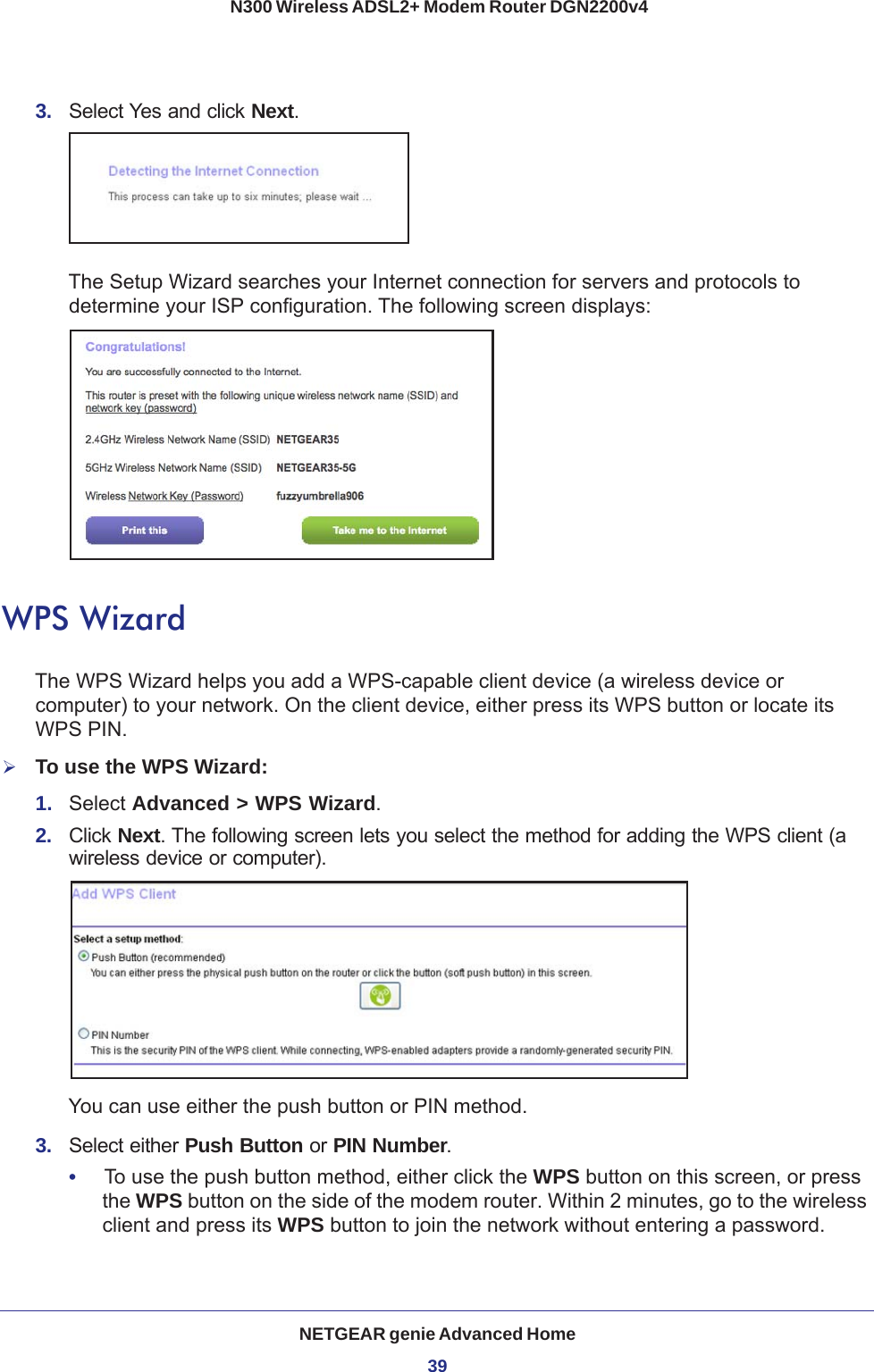 NETGEAR genie Advanced Home39 N300 Wireless ADSL2+ Modem Router DGN2200v43.  Select Yes and click Next.The Setup Wizard searches your Internet connection for servers and protocols to determine your ISP configuration. The following screen displays:WPS WizardThe WPS Wizard helps you add a WPS-capable client device (a wireless device or computer) to your network. On the client device, either press its WPS button or locate its WPS PIN.To use the WPS Wizard:1.  Select Advanced &gt; WPS Wizard.2.  Click Next. The following screen lets you select the method for adding the WPS client (a wireless device or computer). You can use either the push button or PIN method. 3.  Select either Push Button or PIN Number. •     To use the push button method, either click the WPS button on this screen, or press the WPS button on the side of the modem router. Within 2 minutes, go to the wireless client and press its WPS button to join the network without entering a password.