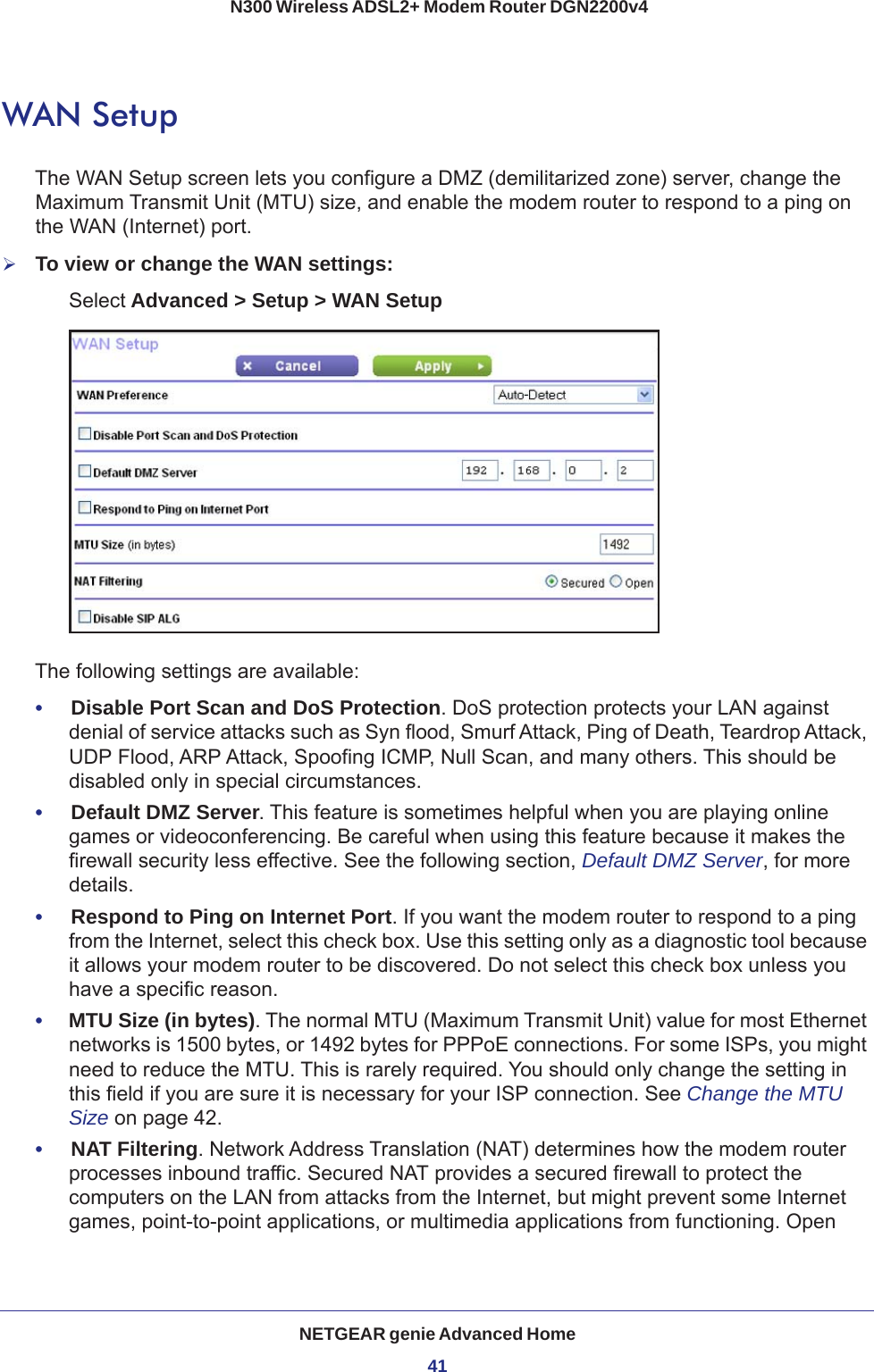 NETGEAR genie Advanced Home41 N300 Wireless ADSL2+ Modem Router DGN2200v4WAN SetupThe WAN Setup screen lets you configure a DMZ (demilitarized zone) server, change the Maximum Transmit Unit (MTU) size, and enable the modem router to respond to a ping on the WAN (Internet) port. To view or change the WAN settings:Select Advanced &gt; Setup &gt; WAN SetupThe following settings are available:•     Disable Port Scan and DoS Protection. DoS protection protects your LAN against denial of service attacks such as Syn flood, Smurf Attack, Ping of Death, Teardrop Attack, UDP Flood, ARP Attack, Spoofing ICMP, Null Scan, and many others. This should be disabled only in special circumstances. •     Default DMZ Server. This feature is sometimes helpful when you are playing online games or videoconferencing. Be careful when using this feature because it makes the firewall security less effective. See the following section, Default DMZ Server, for more details.•     Respond to Ping on Internet Port. If you want the modem router to respond to a ping from the Internet, select this check box. Use this setting only as a diagnostic tool because it allows your modem router to be discovered. Do not select this check box unless you have a specific reason.•     MTU Size (in bytes). The normal MTU (Maximum Transmit Unit) value for most Ethernet networks is 1500 bytes, or 1492 bytes for PPPoE connections. For some ISPs, you might need to reduce the MTU. This is rarely required. You should only change the setting in this field if you are sure it is necessary for your ISP connection. See Change the MTU Size on page  42.•     NAT Filtering. Network Address Translation (NAT) determines how the modem router processes inbound traffic. Secured NAT provides a secured firewall to protect the computers on the LAN from attacks from the Internet, but might prevent some Internet games, point-to-point applications, or multimedia applications from functioning. Open 