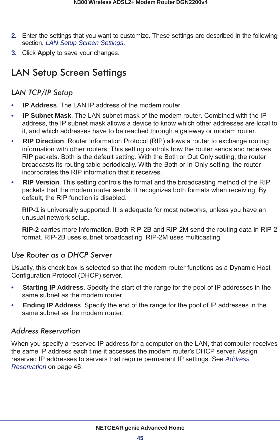 NETGEAR genie Advanced Home45 N300 Wireless ADSL2+ Modem Router DGN2200v42.  Enter the settings that you want to customize. These settings are described in the following section, LAN Setup Screen Settings.3.  Click Apply to save your changes.LAN Setup Screen SettingsLAN TCP/IP Setup•     IP Address. The LAN IP address of the modem router.•     IP Subnet Mask. The LAN subnet mask of the modem router. Combined with the IP address, the IP subnet mask allows a device to know which other addresses are local to it, and which addresses have to be reached through a gateway or modem router.•     RIP Direction. Router Information Protocol (RIP) allows a router to exchange routing information with other routers. This setting controls how the router sends and receives RIP packets. Both is the default setting. With the Both or Out Only setting, the router broadcasts its routing table periodically. With the Both or In Only setting, the router incorporates the RIP information that it receives.•     RIP Version. This setting controls the format and the broadcasting method of the RIP packets that the modem router sends. It recognizes both formats when receiving. By default, the RIP function is disabled. RIP-1 is universally supported. It is adequate for most networks, unless you have an unusual network setup. RIP-2 carries more information. Both RIP-2B and RIP-2M send the routing data in RIP-2 format. RIP-2B uses subnet broadcasting. RIP-2M uses multicasting.Use Router as a DHCP Server Usually, this check box is selected so that the modem router functions as a Dynamic Host Configuration Protocol (DHCP) server. •     Starting IP Address. Specify the start of the range for the pool of IP addresses in the same subnet as the modem router.•     Ending IP Address. Specify the end of the range for the pool of IP addresses in the same subnet as the modem router.Address ReservationWhen you specify a reserved IP address for a computer on the LAN, that computer receives the same IP address each time it accesses the modem router’s DHCP server. Assign reserved IP addresses to servers that require permanent IP settings. See Address Reservation on page  46.