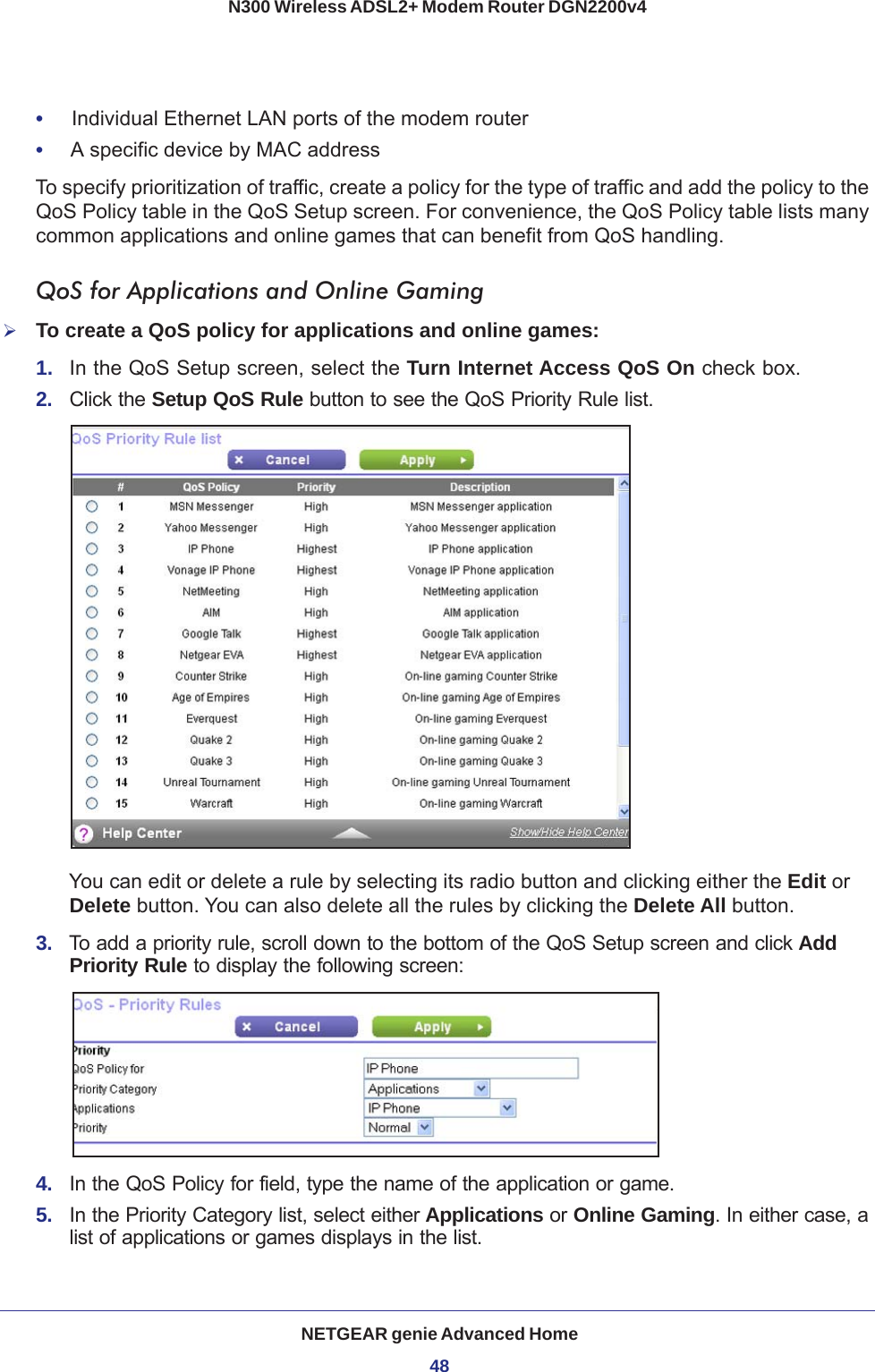 NETGEAR genie Advanced Home48N300 Wireless ADSL2+ Modem Router DGN2200v4 •     Individual Ethernet LAN ports of the modem router•     A specific device by MAC addressTo specify prioritization of traffic, create a policy for the type of traffic and add the policy to the QoS Policy table in the QoS Setup screen. For convenience, the QoS Policy table lists many common applications and online games that can benefit from QoS handling.QoS for Applications and Online GamingTo create a QoS policy for applications and online games:1.  In the QoS Setup screen, select the Turn Internet Access QoS On check box.2.  Click the Setup QoS Rule button to see the QoS Priority Rule list. You can edit or delete a rule by selecting its radio button and clicking either the Edit or Delete button. You can also delete all the rules by clicking the Delete All button.3.  To add a priority rule, scroll down to the bottom of the QoS Setup screen and click Add Priority Rule to display the following screen:4.  In the QoS Policy for field, type the name of the application or game.5.  In the Priority Category list, select either Applications or Online Gaming. In either case, a list of applications or games displays in the list.