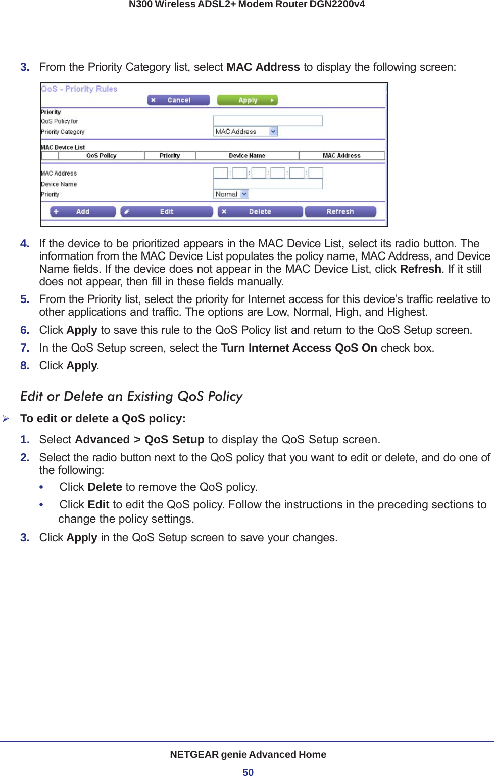 NETGEAR genie Advanced Home50N300 Wireless ADSL2+ Modem Router DGN2200v4 3.  From the Priority Category list, select MAC Address to display the following screen:4.  If the device to be prioritized appears in the MAC Device List, select its radio button. The information from the MAC Device List populates the policy name, MAC Address, and Device Name fields. If the device does not appear in the MAC Device List, click Refresh. If it still does not appear, then fill in these fields manually. 5.  From the Priority list, select the priority for Internet access for this device’s traffic reelative to other applications and traffic. The options are Low, Normal, High, and Highest.6.  Click Apply to save this rule to the QoS Policy list and return to the QoS Setup screen.7.  In the QoS Setup screen, select the Turn Internet Access QoS On check box.8.  Click Apply.Edit or Delete an Existing QoS PolicyTo edit or delete a QoS policy:1.  Select Advanced &gt; QoS Setup to display the QoS Setup screen.2.  Select the radio button next to the QoS policy that you want to edit or delete, and do one of the following:•     Click Delete to remove the QoS policy.•     Click Edit to edit the QoS policy. Follow the instructions in the preceding sections to change the policy settings.3.  Click Apply in the QoS Setup screen to save your changes.